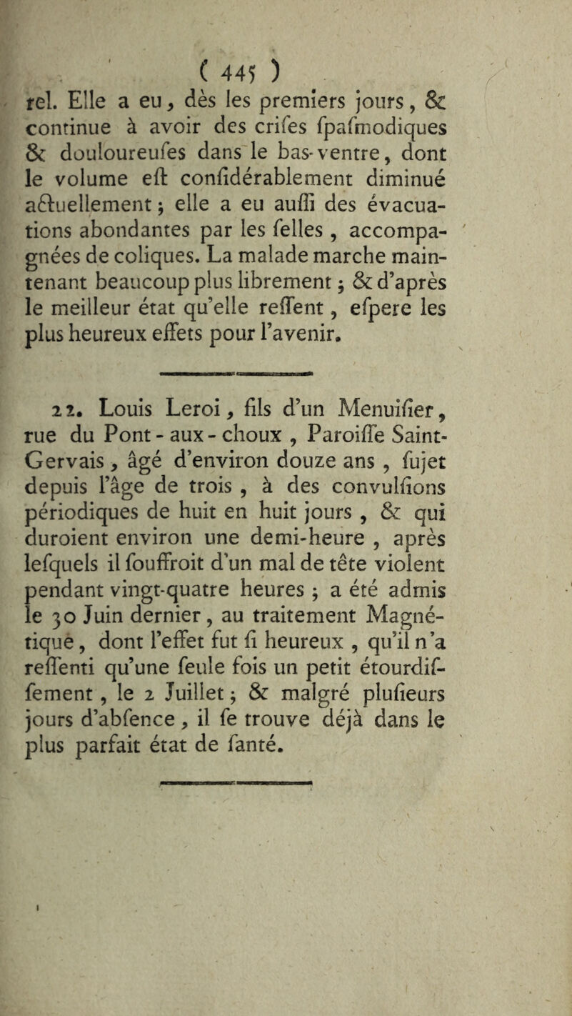 tel. Elle a eu, dès les premiers jours, & continue à avoir des crifes fpafniodiques & douloureufes dans'le bas*ventre, dont le volume eft confidérablement diminué aftuellement ; elle a eu auffi des évacua- tions abondantes par les Telles , accompa- gnées de coliques, La malade marche main- tenant beaucoup plus librement ; & d’après le meilleur état qu’elle reffent, efpere les plus heureux effets pour l’avenir. 2 2. Louis Leroi, fils d’un Menuifier, rue du Pont - aux - choux , Paroiffe Saint- Gervais , âgé d’environ douze ans , fujet depuis l’âge de trois , à des convulfions périodiques de huit en huit jours , & qui duroient environ une demi-heure , après lefquels il fouffroit d’un mal de tête violent pendant vingt-quatre heures ; a été admis le 30 Juin dernier, au traitement Magné- tique , dont l’effet fut fi heureux , qu’il n’a reffenti qu’une feule fois un petit étourdif- fement, le 2 Juillet j & malgré plufieurs jours d’abfence, il fe trouve déjà dans le plus parfait état de fanté.