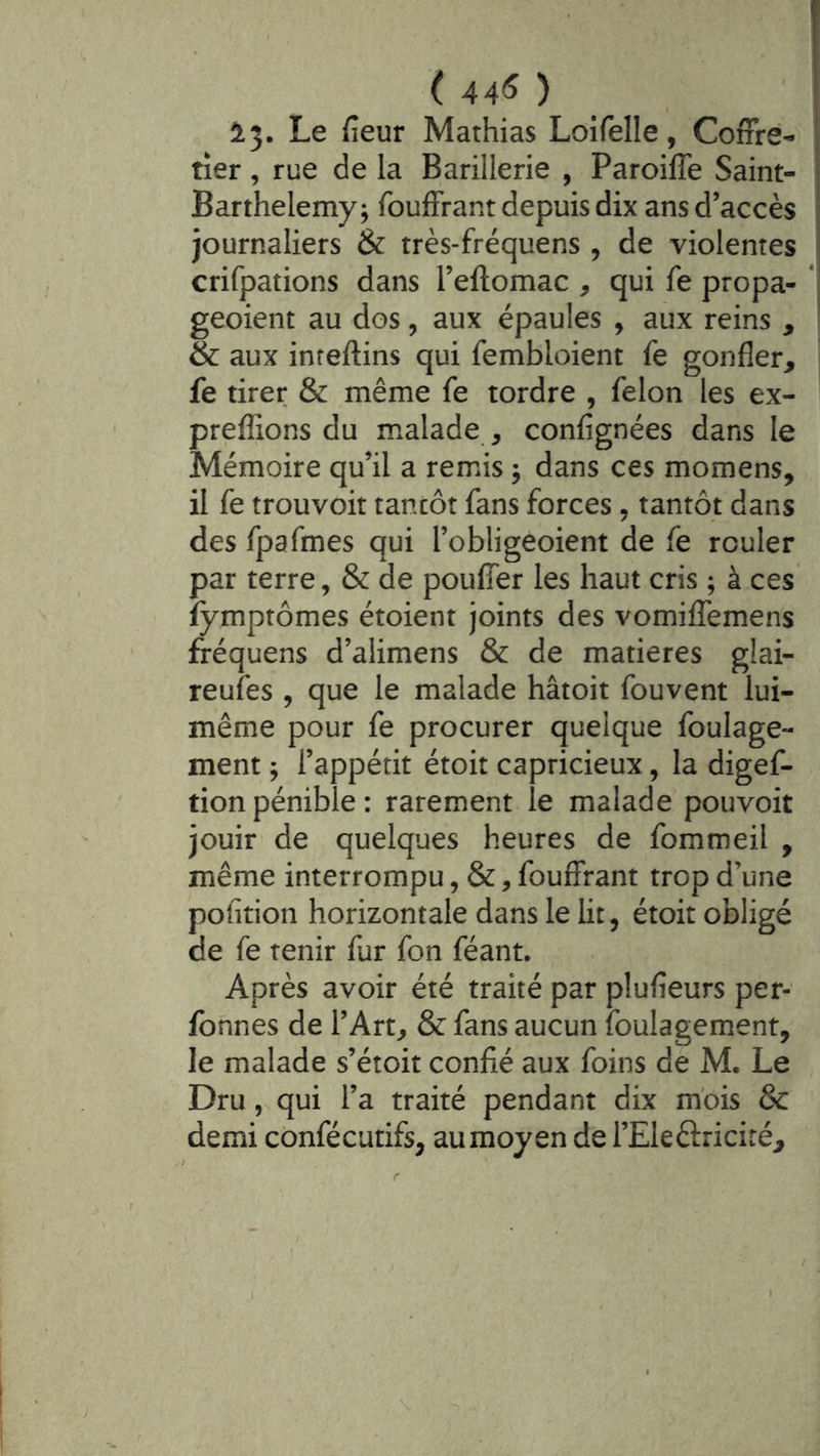 ( 44*5 ) ! 1^. Le fieur Mathias Loifelle, Coffre- j tîer, rue de la Barillerie , Paroiffe Saint- ^ Barthélémy; fouffrant depuis dix ans d’accès ! journaliers & très-fréquens , de violentes ^ crifpations dans l’ellomac , qui fe propa- *' geoient au dos, aux épaules , aux reins , & aux inreftins qui fembloient fe gonfler, fe tirer & même fe tordre , félon les ex- prefîions du malade , confignées dans le Mémoire qu’il a remis ; dans ces momens, il fe trouvoit tantôt fans forces, tantôt dans des fpafmes qui l’obligeoient de fe rouler par terre, & de pouffer les haut cris ; à ces fymptômes étoient joints des vomiffemens fréquens d’alimens & de matières glai- reufes , que le malade hâtoit fouvent lui- même pour fe procurer quelque foulage- ment ; l’appétit étoit capricieux, la digef- tionpénible: rarement le malade pouvoir jouir de quelques heures de fommeil , même interrompu, &, fouffrant trop d’une pofltion horizontale dans le lit, étoit obligé de fe tenir fur fon féant. Après avoir été traité par plufleurs per- fohnes de l’Art, & fans aucun foulagement, le malade s’étoit confié aux foins de M. Le Dru,s qui l’a traité pendant dix mois & demi confécutifs, au moyen de l’Eleêlriciré,