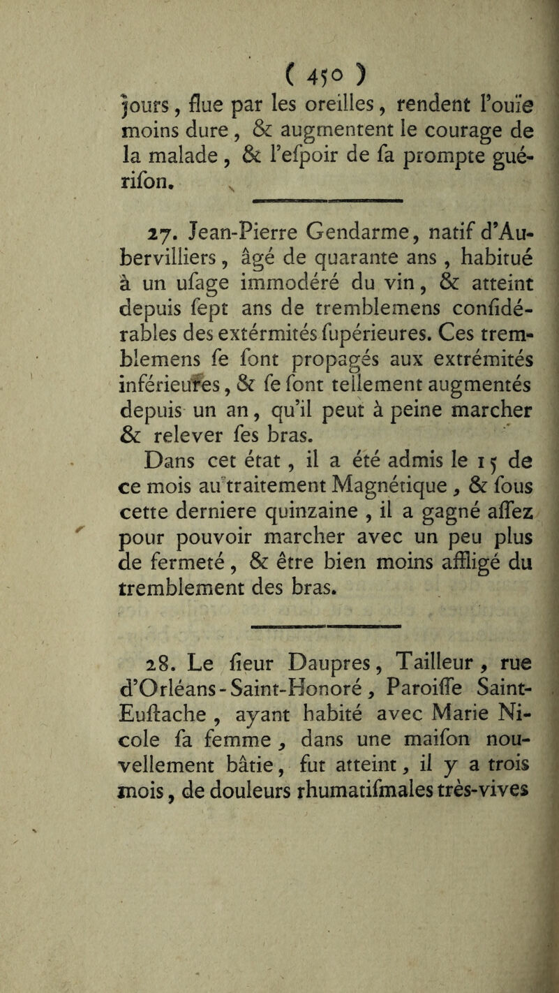 jours, flue par les oreilles, rendent Touîe moins dure , & augmentent le courage de la malade , & refpoir de fa prompte gué- rifon. . 27. Jean-Pierre Gendarme, natif d’Au- bervilliers, âgé de quarante ans, habitué à un ufage immodéré du vin, & atteint depuis fept ans de tremblemens confidé- rables des extérmités fupérieures. Ces trem- blemens fe font propagés aux extrémités inférieures, & fe font tellement augmentés depuis un an, qu’il peut à peine marcher & relever fes bras. Dans cet état, il a été admis le 15 de ce mois air traitement Magnétique , & fous cette derniere quinzaine , il a gagné affez pour pouvoir marcher avec un peu plus de fermeté, & être bien moins affligé du tremblement des bras. 28. Le fieur Daupres, Tailleur, rue d’Orléans - Saint-Honoré , Paroiffe Saint- Euftache , ayant habité avec Marie Ni- cole fa femme , dans une maifon nou- vellement bâtie, fut atteint, il y a trois mois, de douleurs rhumatifmales très-vives