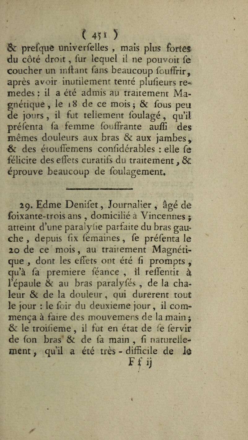 ( 4îi 5 & prefquè univerfelles , maïs pîus fortes du côté droit, lur lequel il ne pouvoir fe coucher un inltant fans beaucoup fouffrir, après avoir inutilement tenté plufieurs re- medes : il a été admis au traitement Ma- gnétique , le i8 de ce mois; & fous peu de jours, il fut teliement foulagé, qu’il préfenta fa femme fouffrante auffi des mêmes douleurs aux bras & aux jambes^ & des étoufFemens confidérables : elle fe félicite des effets curatifs du traitement, & éprouve beaucoup de foulagement* 19. Edme Denifet, Journalier , âgé de foixante-trois ans , domicilié à Vincennes ; atteint d’une paralyhe parfaite du bras gau- che , depuis fix femaines, fe préfenta le 20 de ce mois, au traitement Magnéti- que , dont les effets ont été fi prompts , qu’à fa première féance , li reffentit à l’épaule & au bras paralyfés , de la cha- leur & de la douleur, qui durèrent tout le jour : le foir du deuxieme jour, il com- mença à faire des mouvemens de la main j & le troifieme, il fut en état de fe fervir de fon bras’ & de fa main , fi naturelle^ ment, qu’il a été très - difficile de lô F f ij
