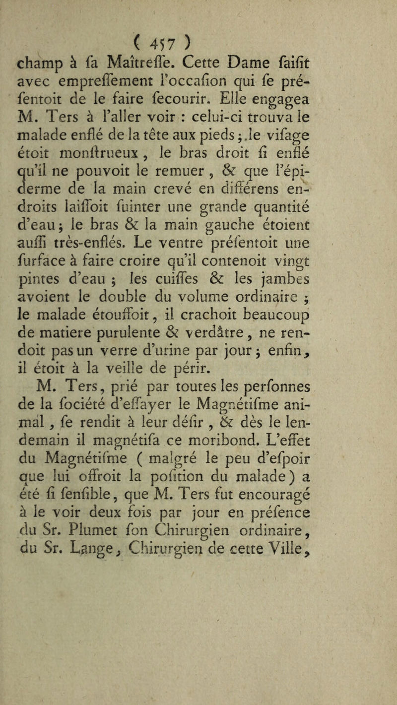 champ à fa Maîtrefle. Cette Dame faifit avec emprefîement Toccafion qui fe pré- fentoit de le faire fecourir. Elle engagea M. Ters à l’aller voir : celui-ci trouva le malade enflé de la tête aux pieds ; Je vifage étoit monftrueux , le bras droit û enflé qu’il ne pouvoir le remuer , & que l’épi- derme de la main crevé en diiférens en- droits laiffoit fuinter une grande quantité d’eau -, le bras & la main gauche étoient aufli très-enflés. Le ventre préfentoit une furface à faire croire qu’il contenoit vingt pintes d’eau ; les cuiflfes & les jambes avoient le double du volume ordinaire ; le malade étouffoit, il crachoir beaucoup de matière purulente & verdâtre, ne ren- doit pas un verre d’urine par jour 5 enfin, il étoit à la veille de périr. M. Ters, prié par toutes les perfonnes de la fociété d’effayer le Magnétifme ani- mal , fe rendit à leur défir , & dès le len- demain il magnétifa ce moribond. L’effet du Magnétifme ( malgré le peu d’efpoir que lui offroit la pofition du malade) a été fi fenfible, que M. Ters fut encouragé à le voir deux fois par jour en préfence du Sr. Plumet fon Chirurgien ordinaire, du Sr. Lange, Chirurgien de cette Ville,