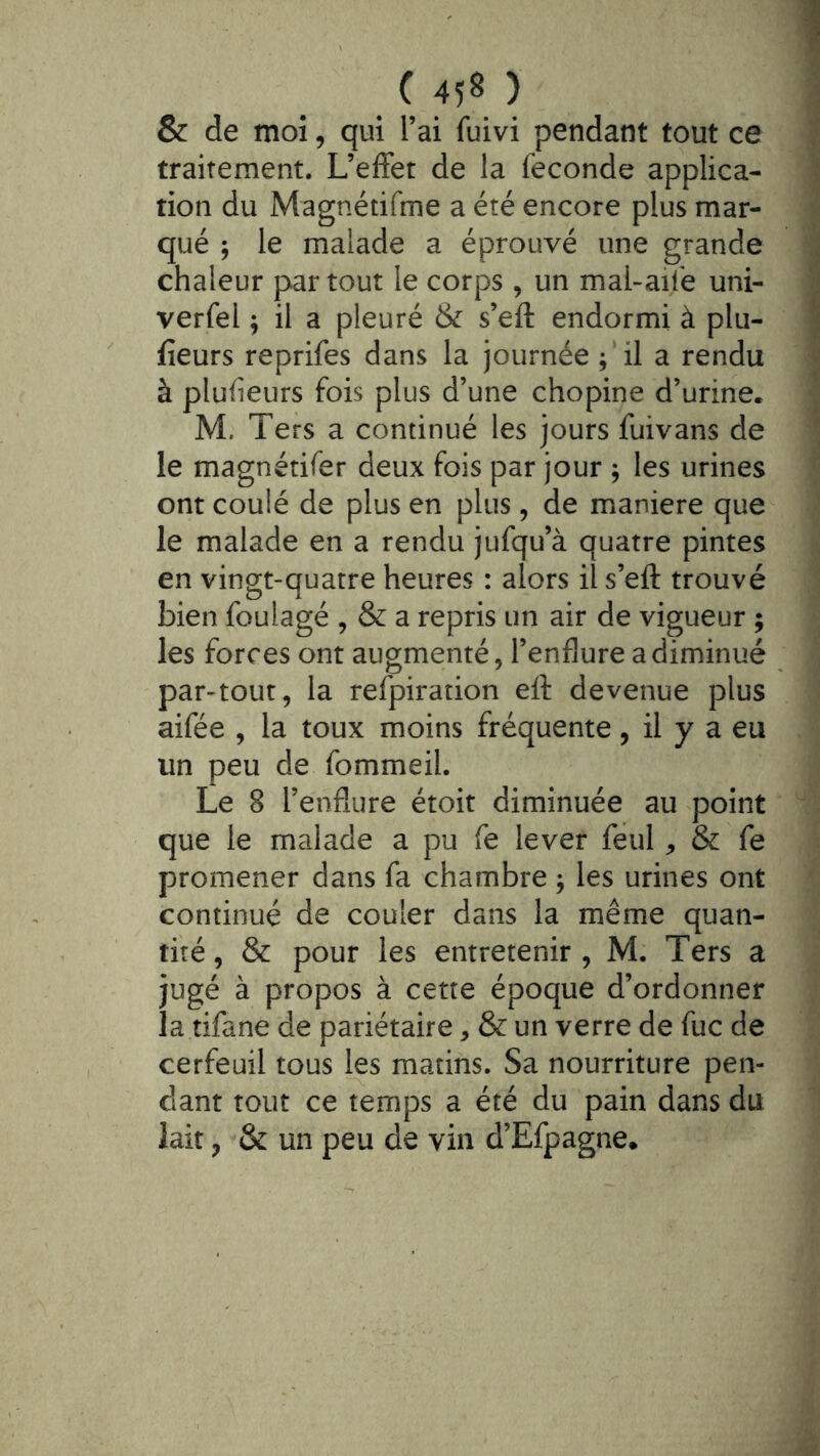 & de moi, qui l’ai fuivi pendant tout ce traitement. L’efFet de la fécondé applica- tion du Magnétifme a été encore plus mar- qué ; le malade a éprouvé une grande chaleur par tout le corps, un mal-aife uni- verfel ^ il a pleuré & s’eft endormi à plu- fieurs reprifes dans la journée ;‘il a rendu à pluf eurs fois plus d’une chopine d’urine. M. Ters a continué les jours fuivans de le magnétifer deux fois par jour ; les urines ont coulé de plus en plus, de maniéré que le malade en a rendu jufqu’à quatre pintes en vingt-quatre heures : alors il s’eft trouvé bien foulagé , & a repris un air de vigueur ; les forces ont augmenté, l’enflure a diminué par-tout, la refpiration eft devenue plus aifée , la toux moins fréquente, il y a eu un peu de fommeil. Le 8 l’enflure étoit diminuée au point que le malade a pu fe lever feul, & fe promener dans fa chambre ^ les urines ont continué de couler dans la même quan- tité, & pour les entretenir, M. Ters a jugé à propos à cette époque d’ordonner la tifane de pariétaire, & un verre de fuc de cerfeuil tous les matins. Sa nourriture pen- dant tout ce temps a été du pain dans du lait, & un peu de vin d’Efpagne.