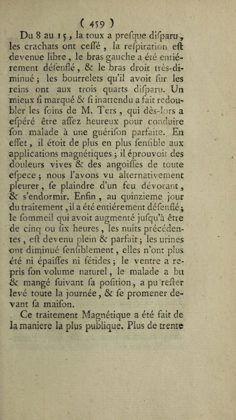 Du 8 au 15, la toux a prefque dîfparu , les crachats ont ceffé , la refpiratiorî eft devenue libre , le bras gauche a été entiè- rement défenflé, & le bras droit très-di- minué ; les bourrelets qu’il avoit fur les reins ont aux trois quarts difjoaru. Un mieux fi marqué & fi inattendu a fait redou- bler les foins de M. Ters , qui dès-lors a efpéré être affez heureux pour conduire fon malade à une guérifon parfaite. En effet, il étoit de plus en plus fenfible aux applications magnétiques j il éprouvoit des douleurs vives & des angoifles de toute efpece ^ nous l’avons vu alternativement pleurer, fe plaindre d’un feu dévorant, & s’endormir. Enfin , au quinzième jour du traitement, il a été entièrement défenflé ; le fommeil qui avoit augmenté jufqu’à être de cinq ou fix heures, les nuits précéden- tes , eft devenu plein & parfait j les urines ont dirqinué fenfiblement, elles n’ont plus été ni épaiffes ni fétides ; le ventre a re- pris fon volume naturel, le malade a bu & mangé fuivant fa pofîtion, a pu refter levé toute la journée, & fe promener de- vant fa maifon. Ce traitement Magnétique a été fait de la maniéré la plus publique^ Plus de trente