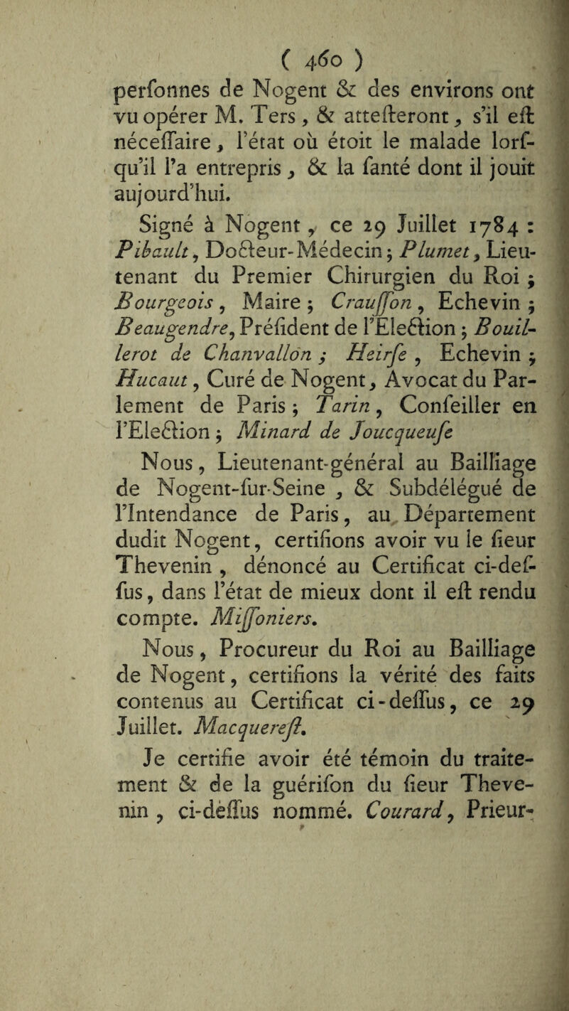 perfonnes de Nogent & des environs ont vu opérer M. Ters, & attefteronr^ s’il eft néceffaire, l’état où étoit le malade lorf- qu’il Ta entrepris ^ & la fanté dont il jouit aujourd’hui. Signé à Nogent, ce 29 Juillet 1784 : PibauLt^ Dofteur-Médecin ; Plumet y Lieu- tenant du Premier Chirurgien du Roi ; Bourgeois y Maire ; Crauffon , Echevin j Beaugendrey Préhdent de TEleftion ^ BouiU lerot de Chanvallôn y Heirfe y Echevin ^ Hucaut y Curé de Nogent, Avocat du Par- lement de Paris ; Tarin, Confeiller en l’Eleélion ; Minard de Joucqueufe Nous, Lieutenant-général au Bailliage de Nogent-fur-Seine , & Subdélégué de l’Intendance de Paris, au Département dudit Nogent, certifions avoir vu le fleur Thevenin , dénoncé au Certificat ci-det fus, dans l’état de mieux dont il eft rendu compte. Mijfoniers. Nous, Procureur du Roi au Bailliage de Nogent, certifions la vérité des faits contenus au Certificat ci-defîùs, ce 29 Juillet. Macquerejl. Je certifie avoir été témoin du traite- ment & de la guérifon du fleur Theve- nin , ci-dèffüs nommé. Courard y Prieur-