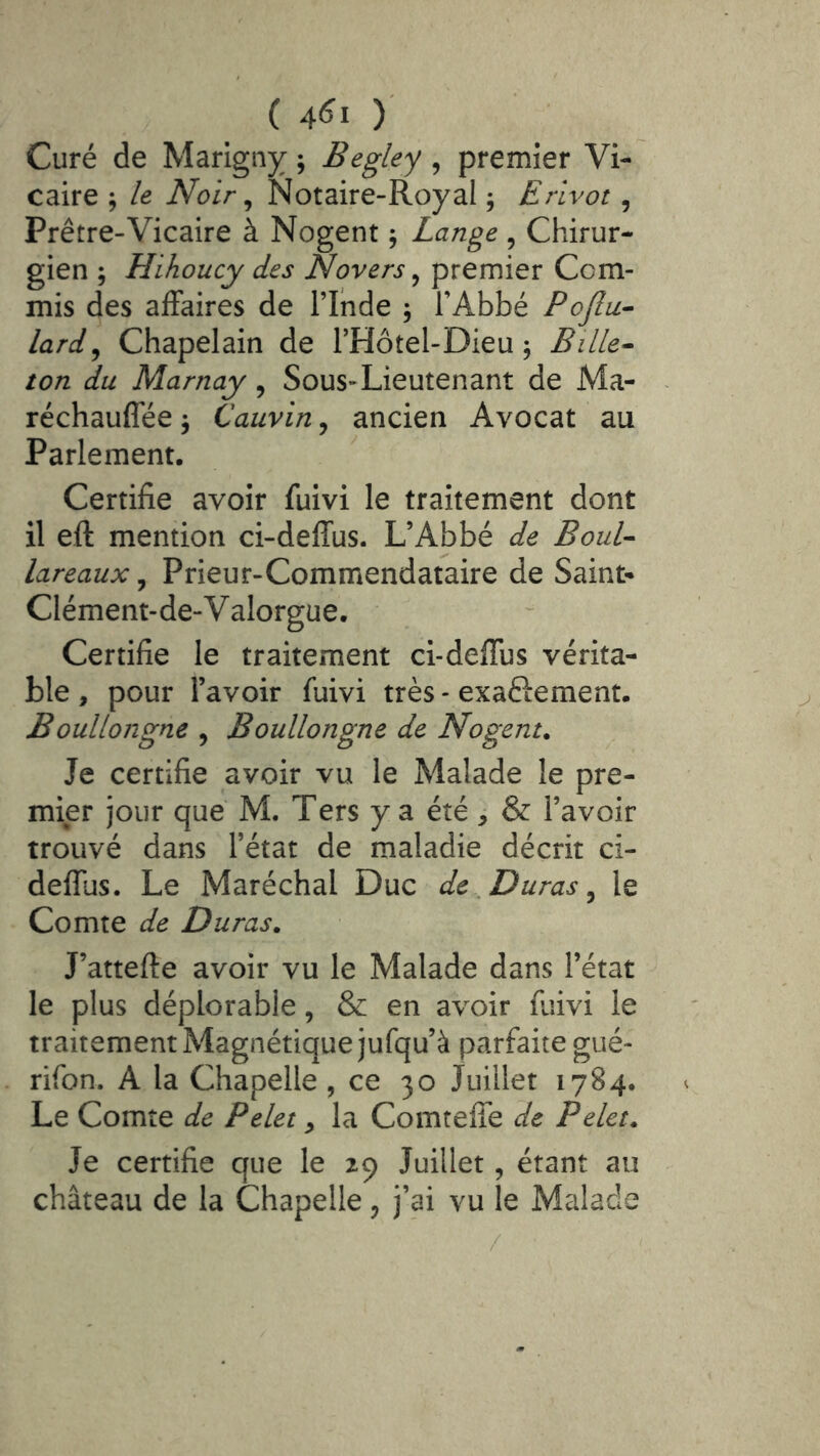 Curé de Marigiiy ; Begley , premier Vi- caire j le Noir ^ Notaire-Royal ; Erlvot, Prêtre-Vicaire à Nogent ; Lange , Chirur- gien ; Hihoucy des Novers, premier Com- mis des affaires de l’Inde , l’Abbé Pojlu- lard^ Chapelain de l’Hôtel-Dieu j Bille- ton du Marnay, Sous-Lieutenant de Ma- réchauffée \ Cauvin, ancien Avocat au Parlement. Certifie avoir fuivi le traitement dont il eft mention ci-deffus. L’Abbé de Boul- lareaux, Prieur-Commendataire de Saint- Clément-de-V alorgue. Certifie le traitement ci-deffus vérita- ble , pour l’avoir fuivi très - exaftement. Boullongne , Boullongne de Nogent. Je certifie avoir vu le Malade le pre- mier jour que M. Ters y a été ^ & l’avoir trouvé dans l’état de maladie décrit ci- deffus. Le Maréchal Duc de, Duras ^ le Comte de Duras. J’attefte avoir vu le Malade dans l’état le plus déplorable, & en avoir fiiivi le traitement Magnétique jufqu’à parfaite gué- rifon. A la Chapelle , ce 30 Juillet 1784. Le Comte de Pelet ^ la Comtefie de Pelet. Je certifie que le 29 Juillet, étant au château de la Chapelle, j’ai vu le Malade /