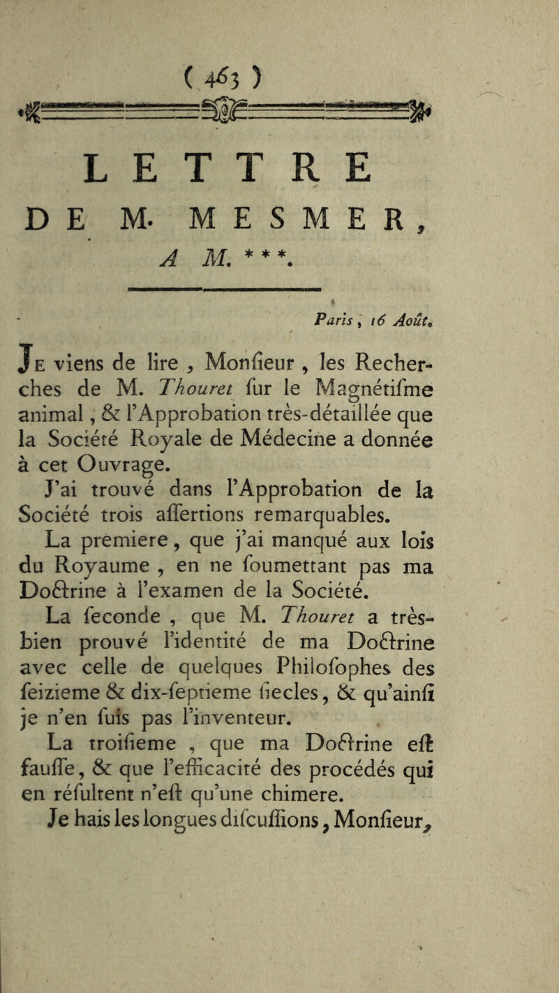 (,4^3 ) ♦CT-rr!ü-^:ugië,. LETTRE DE M. MESMER, A M.** *. Parisi6 Aoûc^ Je viens de lire ^ Monfieur , les Recher- ches de M. Thouret fur le Magnétifme animal, & l’Approbation très-détaillée que la Société Royale de Médecine a donnée à cet Ouvrage. J’ai trouvé dans l’Approbation de la Société trois affertions remarquables. La première, que j’ai manqué aux lois du Royaume , en ne foumettant pas ma Doftrine à l’examen de la Société. La fécondé , que M. Thouret a très- bien prouvé l’identité de ma Doftrine avec celle de quelques Philofophes des feizieme & dix-feptieme hecles, & qu’ainfî je n’en fuis pas l’inventeur. La troifieme , que ma Doélrine eft fauife, & que l’efficacité des procédés qui en réfultent n’eft qu’une chimere. Je hais les longues difcuffions, Monfîeur^