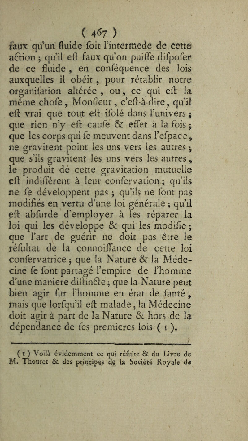 ( 4<î7 ) faux qu’un fluide foit i’intermede de cette aftion ; qu’il efl: faux qu’on puiffe difpofer de ce fluide , en conféquence des lois auxquelles il obéit , pour rétablir notre organifation altérée , ou, ce qui efl: la même chofe , Monfieur, c’eft-à-dire, qu’il efl vrai que tout efl ifolé dans l’univers ; que rien n’y efl caufe & eflet à la fois 5 que les corps qui fe meuvent dans refpace, ne gravitent point les uns vers les autres ; que s’ils gravitent les uns vers les autres, le produit dé cette gravitation mutuelle efl indifférent à leur confervation ; qu’ils ne fe développent pas ; qu’ils ne font pas modifiés en vertu d’une loi générale ; qu’il efl abfurde d’employer à les réparer la loi qui les développe & qui les modifie j que l’art ^de guérir ne doit pas être le réfultat de la connoilîance de cette loi confervatrice ; que la Nature & la Méde- cine fe font partagé l’empire de l’homme d’une maniéré diflinêfe; que la Nature peut bien agir fur l’homme en état de fanté , mais que lorfqu’il efl malade, la Médecine doit agir à part de la Nature & hors de la dépendance de fes premières lois ( i )• ( I ) Voilà évidemment ce qui réfiilte ôc du Livre de M. Thouret & des priï)cip§s de la Société Royale de