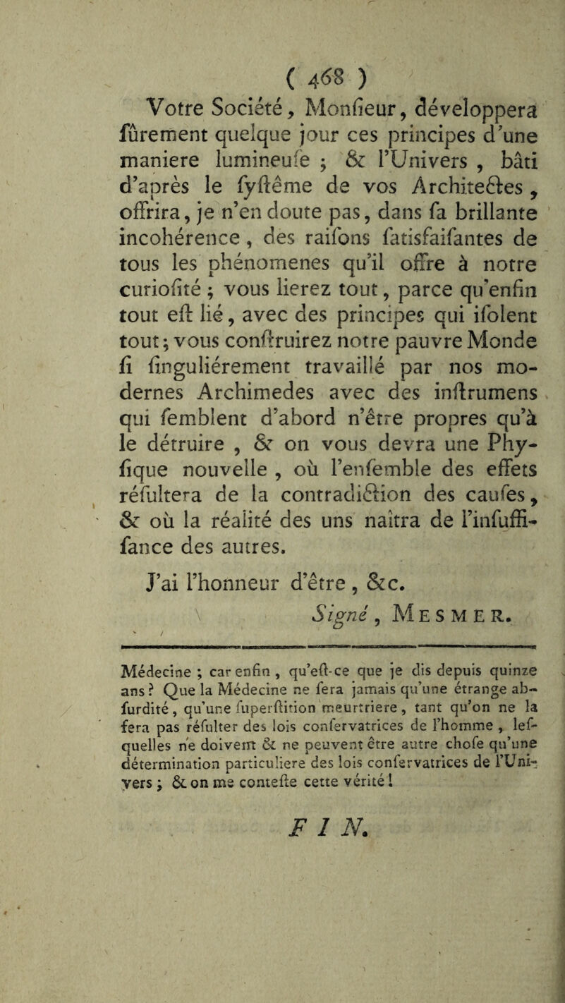 Votre Société, Monfieur, développera fûrement quelque jour ces principes d'une maniéré lumineufe ; & TUnivers , bâti d’après le fyftême de vos Architeftes , offrira, je n’en doute pas, dans fa brillante incohérence, des raifons fatisfaifantes de tous les phénomènes qu’il offre à notre curiofité ; vous lierez tout, parce qu’enfin tout eft lié, avec des principes qui ifolent tout ; vous conffruirez notre pauvre Monde fi finguliérement travaillé par nos mo- dernes Archimedes avec des inffrumens qui femblent d’abord n’être propres qu’à le détruire , & on vous devra une Phy- fîque nouvelle , où l’enfëmble des effets réfuîtera de la contradiéiion des caufes, & où la réalité des uns naîtra de l’infuffi- fance des autres. J’ai l’honneur d’être , &c. \ Signé, Mesmer. Médecine ; car enfin , qu’efi-ce que je dis depuis quinze ans? Que la Médecine ne fera jamais qu’une étrange ab- furdité, qu’une fuperftition'meurtrière, tant qu’on ne la fera pas réfulter des lois confervatrices de l’homme , lef- quelles ne doivern & ne peuvent être autre chofe qu’une détermination particulière des lois confervatrices de l’üni- yers \ ôc on me contefie cette vérité l FIN.