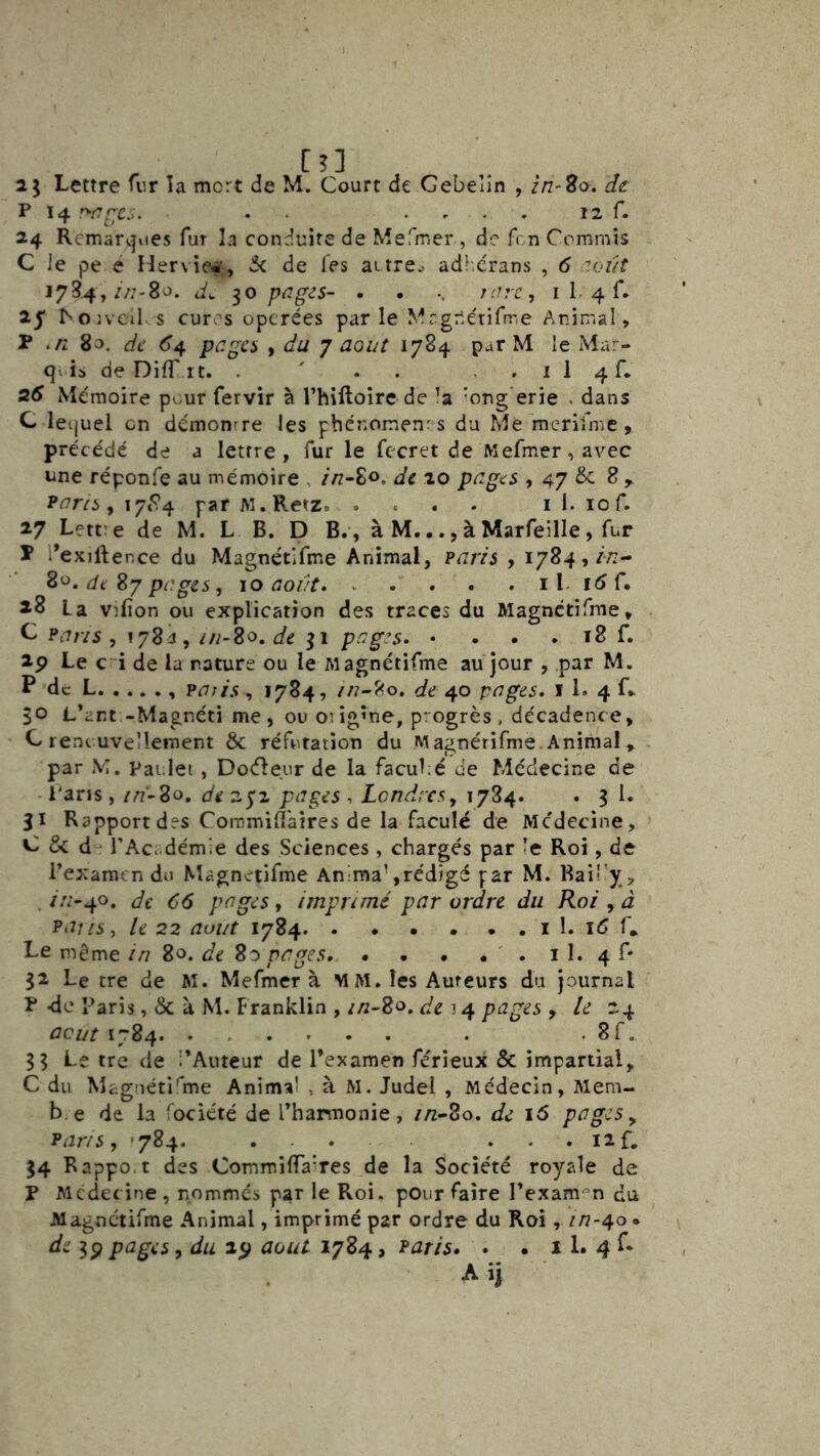 Il Lettre fur ïa mort de M. Court de Gebeîîn , zn-So. de: P 14 . . . , . . 12 r. 24 Rcmarv|iies fur la conduite de Mefmer , de A n Commis C le pe e Hervie«, 5c de les attre^ adhérans , 6 zoût 1784,//;-80. d. 10 pnges- • . .. /r/.’T, I 1. 4 C 25* ^Oivcl^ s cures opcrées par le Mcgnérifrr.e Animal, P ./2 83. de 64 pagci f du 7 aoiit 1784 par M le Mar- is de DilT it. . ' . . . . i 1 4 C 26 Mémoire pour fervir à Thiftoire de ’a ’ong'erie . dans C leijuel en démonrre les pher.omenr s du Me merifme, préce'dé de a lettre, fur le fecret de Mefmer,avec une réponfe au mémoire , //7-80. de 20 pages , 47 ^ r ^aris y 17^*4 par w.Retz i I. lof. 27 Lettre de M. L B. D B.‘, à M..., à Marfeille, fur P l’exiftence du Magnétlfme Animal, ?aris , i784,/;z- de Sy pages, \o aovt il. lôf, 28 La vrlîon ou explication des traces du Magnctîfme, G Fans., lySd , z/i~2o, de pages* • . . . 18 f. 2p Le c 'i de la rature ou le Magnétifme au jour , par M. P de L paris, 1784, //7-80. de 40 pages, i 1. 4 G 30 L’art -Magnéti me, ou orig’ne, progrès* décadence, C renouvellement & réfutation du Magnérifme Animal, par M. pai.let, Docfleur de la facuLé de Médecine de Paris, in'-2o, de 272 pages , Londresy 1784. . 3 1. 31 Rapport des Commill'aires de la faculé de Médecine, C & d- l’Accdémie des Sciences, chargés par le Roi, de l’examen du Magnetifme Anima\réd)gé par M. Raü’y, . /A’'40. de C6 pages, imprimé par ordre du Roi , â Pajis, le 22 août 1784. . . • • . . i 1. 16 f. Le même in 80. de So pages. . , • , ' . i 1. 4 C 32 Le tre de M. Mefmer à M M. les Auteurs du journal P -de Paris, & à M. Franklin , in-^o, de 14 pages , le 24 ûcijt 1784 . . 8r. 33 Le tre de i’Auteur de l’examen ferieux & impartial, C du Magnétifme Animal , à M. Judel , Médecin, Mem- b;e de la fociété de l’harmonie, //z-80. de 16 pages ^ Paris, '784. ... ... 12f. 34 Bappo.t des CommilTaires de la Socîe'té royale de P Mcdecine , nommes par le Roi. pour faire l’exam-^n du Magnctirme Animal, imprimé par ordre du Roi, in-40 « de 3p pages, du 25^ août 1784, Paris. • • 11. 4 f*