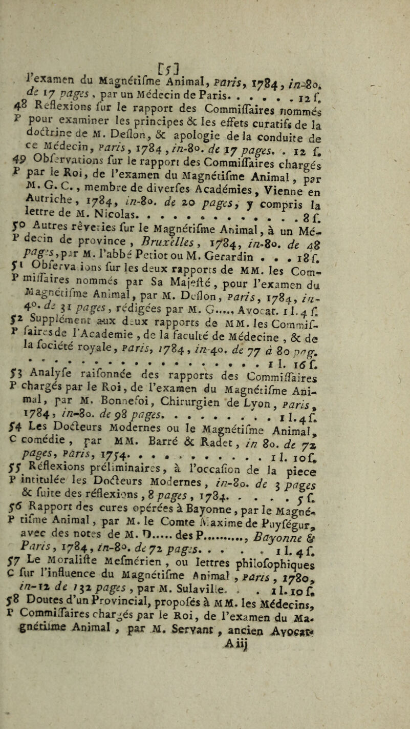Texamen du Magnétifme Animal, Paris y l^S4,in~2oi de 17 pages , par un Médecin de Paris f, 48 Reflexions fur le rapport des CommifTaires nommés P pour examiner les principes & les effets curatifs de la dûdrinede M. Deflon, & apologie delà conduite de ce Médecin, pjr/5, 1784, 49 Ubiervations fur le rapport des CommifTaires charo-és P par le Roi, de l’examen du Magnétifme Animal, p^r -M. G. C., membre de diverfes Académies , Vienne en Autriche, 1784, In-Bo, de 20 pages y y compris la lettre de M. Nicolas f . 8f yo Autres rêveries fur le Magnétifme Animal, à ûn*Mé- P decin de province , Bruxelles, 1784, //z-So. de 48 />^^js,pir M. l’abbé Petiot ou M.Gerardin • . . ig'f. yi Gbierva 10ns fur les deux rapports de MM. les Com- ^^l'^ïres nommés par Sa Majefté , pour l’examen du JVlagnetifme Ammal, par M. Dcflon, Paris, 1784, ///- 4°- de 11 pages, rédigées par M, G Avocat. 11.4 f. ya Supplément a-ux d.ux rapports de MM. les Commif- P aires de l’Academie , de la faculté de Médecine , & de la Xociété royale, Paris, 7784, //z 40. de 77 à 80 p^g. il. i<5f. Analyle raifonnee des rapports des CommifTaires P chargés par le Roi, de l’examen du Magnétifme Ani- mal, par M. Bonnefoi, Chirurgien de Lvon, paris 1784, /Vz-80. de p^g^s . 11.4^ 5*4 Les Dodeurs Modernes ou le Magnétifme Animll * C comédie , par MM. Barré & Radet, ia 80. de 7» pages, paris, 11. lof* yy Réflexions préliminaires, à l’occafion de la piece P intitulée les DoéTeurs Modernes , //z-80. de z pa^es & fuite des réflexions, 8 pages , 1784 y f, y6 Rapport des cures opérées à Bayonne, par le Magné- P ciime Animal, par M. le Comte Maxime de Puyfégur avec des notes de M. O des P , Bayonne l Paris, 1784, //ï-80. de 72 pages 11. 4 f* y7 Le Moralifte Mefmérien , ou lettres philofophiques C fur l’influence du Magnétifme Animal , pans , 1780, zVz-T2 tfe 752p5g-dS,parM. SulaviKe. . . il/iofl y8 Doutes d’un Provincial, propofés à MM. les Médecins, r CommifTaires chargés par le Roi, de l’examen du Ma- gnétiime Animal , par M, Servant , ancien Avocat*