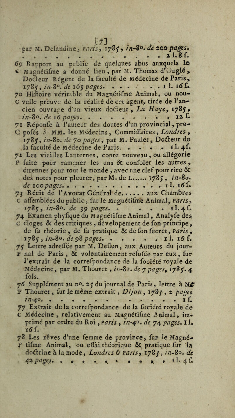 par M. Delandîne 5 varis, 17^5* 9 de 200 pages* . . . . xKsr. 6^ Rapport au public de quelques abus auxquels le ^ Magnétilme a donné lieu , par M. Thomas d’Unglé , Doéteur Régent de la faculté de Médecine de Paris, 1785, //z-80. de 16$ pages. . . . - . . . i 1. 70 Hiftoire véritable du Magnétifme Animal, ou nou- C velle preuve de la réalité de cet agent, tirée de l’an- cien ouvrage d’un vieux doéleur , La Haye^ 1785» in-So, de 16 pages . 12 f» 71 Réponfe à l’auteur des doutes d’un provincial, pro- C pofés à MM. les Médecins, CommifTaires, Zo/zt/res , 1785’, //z-80. de 70pages, par M. Paulec, Doéteur de la faculté de Médecine de Paris 11« 4f« 72 Les vieilles Lanternes, conte nouveau, ou allégorie P faite pour ramener les uns & confoler les autres , étrennes pour tout le monde , avec une clef pour rire & des notes pour pleurer, par M. de L 1785, in-Zo. de loopages . . 11. 7^ Récit de l’Avocat Général de. aux Chambres C affemblées du public, fur le Magnétifme Animal, Pzzr/s, 1785, //z-8o. de pages. » . . . il.4f. 74 Examen phyfiquedu Magnétifme Animal, Analyfe des C éloges ôc des critiques, dévelopement de fon principe, de fa théorie, de fa pratique & de fon fecret, PJr/5 , *787 5 in~Zo. de 98 pages 11. 16 f. 75 Lettre adrelTée par M. Deflun, aux, Auteurs du jour- P nal de Paris , & volontairement refufée par eux, fur l’extrait de la correfpondance de la fociété royale de Médecine, par M. Thouret, //z-80. de 7pages,. i/Sy. 4 fols. 75 Supplément au no. 25 du journal de Paris, lettre à P Thouret , fur le même extrait, Dijon , 1785'', 2 pagci //2'40 I f. 77 Extrait de la correfpondance de la fociété royale de C Médecine , relativement au Magnétifme Animal, im- primé par ordre du Roi, ?aris , de 74 pages. 11. 1(5 f. ‘ 78 Les rêves d’une femme de province, fur le Magné- P tifme Animal, ou elTai théorique & pratique fur la doiflrine à la mode, Londres & Paris, i78y, in~So, de
