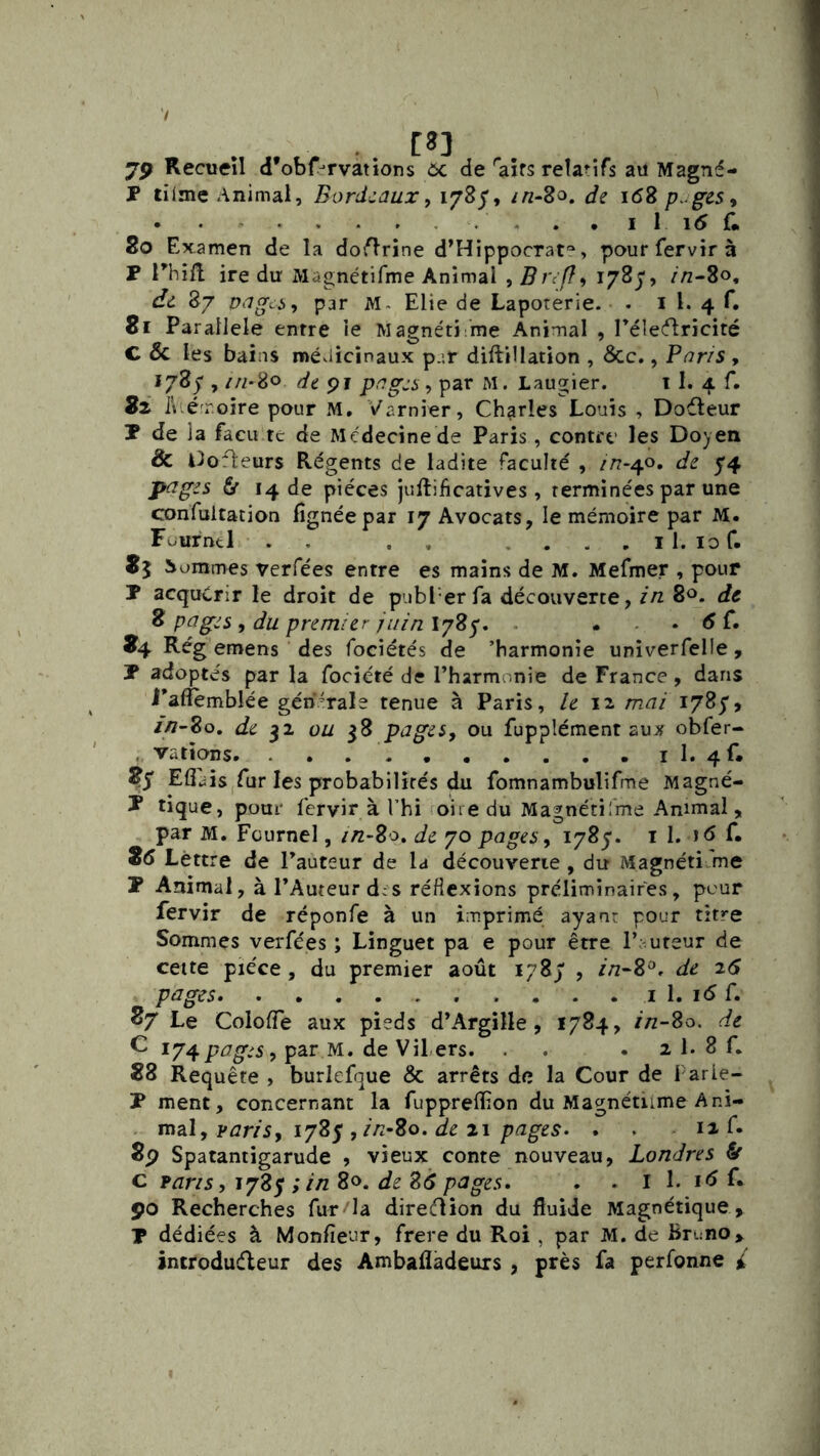 75> Recueil d’obf^rvations 6c de'aîfs relanTs au Magné- P tilme Animal, Bordzaux, 178/, //z-8o. de \6Z p^^ges^ . . . . • I 1 i5 f. 80 Examen de la dourine d’Hippocrat^, paurfervirà P rhill ire dir Magnétifme Animal , Bref}9 1783', //z-8o, de 87 peigci, par Elie de Lapoterie. . i l. 4 f. 8r Parallèle entre le Magnéti me Animal , réletflricité C & les bains médicinaux p.-.r diftillation , 6cc., Pnns , 178^ , //z-80 de ppgzi , par M. Lau2:ier. 1 I. 4. f. i\ , é roire pour M. Varnier, Charles Louis , Dofleur P de îa facLi te de Médecine de Paris, contre les Doyen & llofleurs Régents de ladite faculté , />7-40. de 54 p^ges 6r 14 de pièces juftiheatives, terminées par une confultation fignéepar 17 Avocats, le mémoire par M. Fuurntl . , . , .... il. lof. 85 Sommes verfées entre es mains de M. Mefmer , pour P acquérir le droit de publ erfa découverte, zn 80. de 8 pages, du premier juin l78y. . . . . 6 f. 84 Rég emens des fociétés de 'harmonie unîverfelle, P adoptés par la fociété de l’harmonie de France, dans i’affèmblée générale tenue à Paris, le mai 1785', //7-80, de 32 ou 38 pages, ou fupplément aux obfer- , varions il.4f. 85* Edais fur les probabilités du fomnambulifme Magné- P tique, pour fervir à l’hi oire du Magnétifme Animal, par M. Füurnel, zn-Bo, de 70 pages, 1785. il. C 26 Lettre de l’auteur de la découverte, du Magnéti me P Animal, à l’Auteur d:s réflexions préliminaires, peur fervir de réponfe à un imprimé ayan: pour titre Sommes verfées ; Linguet pa e pour être l’;.ureur de cette pièce , du premier août 178/ , zn-B^, de 26 pages . . I 1. i<5 f. 87 Le Colofle aux pieds d’Argille, 1784, zn-Bo. de C 174pages, par M. de Vil,ers. . . 2 1. 8 f. 88 Requête , burlefque & arrêts de la Cour de Parie- P ment, concernant la fupprelEon du Magnétiime Ani- mal, pzzm, 1783',//2-8o. de 21 . 12 f. 8p Spatantigarude » vieux conte nouveau, Londres fit c parzs, 1785 ; zn 80. de B6 pages» . . i 1. i<5 f. 90 Recherches fur la dire(flion du fluide Magnétique , P dédiées à Monfieur, frere du Roi , par M. de Bruno,