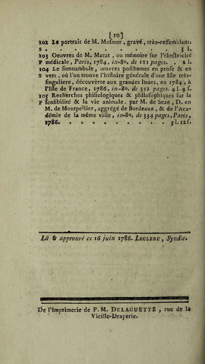 s* • • • . . . . ^1, ïoj Oeuvres de M. Marat , ou mémoire fur Péledricité T médicale, Pans^ 1784, de iti pages» . a 1* 104 Le fomnambule, œuvres poifhumes en profe & en S vers, où l’on trouve l’hiftoire générale d’une Ifle très- lînguliere, découverte aux grandes Indes, en 1784 ? à rifle de France, 1785, //z-8o. de iiz pages. 4I.4 f. 103: Recherches phifîologiques & philofophiques fur la P leûfibilité & la vie animale, par M. de Seze , D. en M. de Montpellier, aggrégé de Bordeaux , & de l’Aca- déraie de la même ville, //7*8o. de pages^Paris, 178^. . * . ^1. I2f« Lu fir approuvé ce 16 juin 178^. Leçlerc , Syndic^ De rimprimeric de P. M. DELÂdUËTTÊ , rue de U Vieille-Draperie* ’ * .