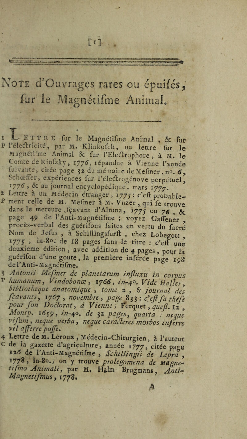Note cl’Ouvrages rares ou épuifés,' fur ie Magnétirme Animai. 1 î, E T T R E für le Magnétifme Animal , $c fur V l’élecariciié, par M. Klinkofch, ou lettre fur le Magnélifme^ Animal & fur rEIe61rophore , à M. le Comte de Kinfzky, 177^, répandue à Vienne l’année lui vante, citée page 31 du mémoire deMefmer,no. 6 y S’chœfFcr, expériences fur l’éleélrogénove perpétuel, 1775 , & au journal encyclopédique, mars 1777. ^ Lettre à un Médecin étranger, 1775: c’eft probable- P ment celle de M. Mefmer à M. Vnzer, qui fe trouve dans le mercure ,fçavant d’Altona, 1775 76 , Sc page 4P de l’Antï-Magnétifme ; voyez Gaflener , procès-verbal des guérifons faites en vertu du facré Nom de^ Jefus , à Schillingsfurft , chez Lobegott , 1775 ’ in*8o. de I8 pages fans ie titre : c’eft une deuxieme édition, avec addition de 4 pages, pour la guérifon d’une goûte, la première inférée page 108 del’Anti-Magnétifme. 5 Antonii Mtfmer de planetarum infliixu in corpus P humanumy Vindobonæ y 1766, r/z-40. Vide Haller ^ bibliothèque anatomique , tome 2 , & journal del fçavantsy 1767 ^ novembre y page : c\Jîfa théfc pour fon Doctorat y à Vienne; Ferquet, 12 , Montp. i5yp, in~^o, de 32 pagesy quarta : nique vifumy iieque verba y nique caractères morbos inferre vil aff 'erre pojfe» 4 Lettre dcM. Leroux , Médecin-Chirurgien, à l’auteur C de la gazette d’agriculture, année 1777, citée page 126 de l’Anti-Magnétifme , Schillingii de Lepra y 1778, in-80.; on y trouve prolegomena de Magne^ tifjno Animait, par M. Halm Brugmans, Anti»* Magnetifmus, 1778. ^ •