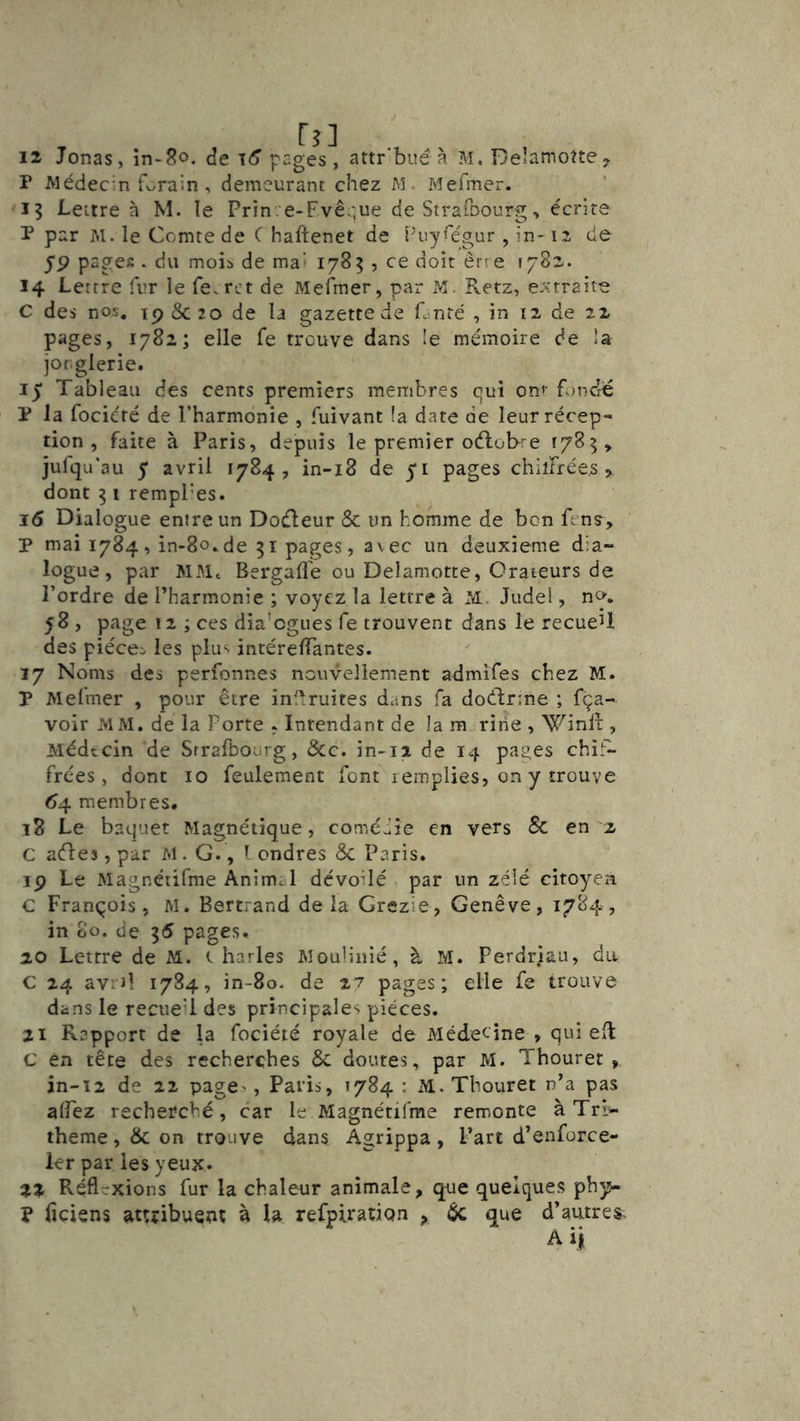 12 Jonas, în-8o. (Je pages, attr'bué à M.Delamoîtey P Médecin forain , demeurant chez M. Mefiner. 15 Lettre à M. le Prin. e-Fvê -iue de StrafDourg, écrire P par M. le Comte de C haftenet de Puy^égur , in-12 de 5P pages . du moib de mai 1785 , ce doit êr^ e 1782. 14 Lettre fur le fe.ret de Mefmer, par M. Retz, extraite C des nos. ip & 20 de la gazette de Cnré , in 12 de 22 pages, 1782; elle fe trouve dans le mémoire de la jorglerie. 15 Tableau des cents premiers membres qui on<- Rmciié P la focicté de l’harmonie , fuivant la date de leur récep- tion , faite à Paris, depuis le premier oélobi-e y jufqu’au 5* avril 1784, in-i8 de 51 pages chiîFrées, dont 51 rempl'es. j6 Dialogue entre un Doéleur & un homme de bon fenç, P mai 1784, in-8o.de 51 pages, a\ec un deuxieme dia- logue, par MMc Bergafle ou Delamotte, Orateurs de l’ordre de l’harmonie ; voyez la lettre à JM. Judel, n». 58 , page 12 ; ces dia'ogues fe trouvent dans le recueU des piéceo les plu<* intérelTantes. 17 Noms des perfonnes nouvellement admifes chez M. P Mefmer , pour être inl^ruites dans fa doélrme ; fça- voir MM. de la Porte , Intendant de la m ririe , 'Winlf , Médecin de Srrafbourg, &c. in-ii de 14 pages chif- frées, dont 10 feulement font remplies, on y trouve (^4 membres, 18 Le baquet Magnétique, coméiie en vers & en '2 c aéles, par M. G., ’ ondres & Paris. 19 Le Magnéiifme Animal dévoilé par un zélé citoyen C François, M. Bertrand delà Grezie, Genève, 1784, in 80. de 55 pages, 20 Lettre de M. t harles Moulinié, à M. Perdriau, du C 24 avril 1784, in-80. de 27 pages; elle fe trouve dans le recueil des principales pièces. 21 Rapport de la fociété royale de Médecine , qui efl c en tête des recherches ôc doutes, par M. Thouret , jn-i2 de 22 page-', Paris, 1784 : M. Thouret n’a pas alPez recherché, car le Magnétifme remonte à Tri'- theme, & on trouve dans Agrippa, l’art d’enforce- ler par les yeux. 22 Réfl-xions fur la chaleur animale, que quelques php- P ficiens attribuent à la refplration , de que d’autres. Ai)