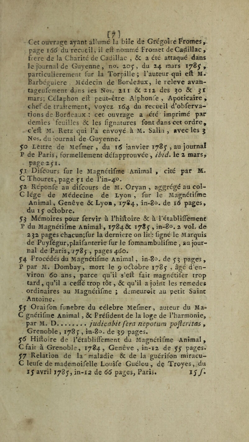 Cet ouvrj8;e ayant aÜumé la bile de Grégoire Fromes, page i6c> du recueil, il eft nommé Promet de Cadillac, f^iere de la Charité de Cadillac , & a été attaqué dans le journal de Guyenne, no. 2oy, du 24 mars 178^;, particulièrement fur la Torpille ; l’auteur qui eft M. Barbéguiere Médecin de Bordeaux, le releve avan- tageiifement dans les Nos. 211 & 212 des 30 & 51 mars; Célaphon eft peut-être Alphonfe , Apotîcaire i chef de traitem.ent , voyez 164 du recueil d’obferva- tîons de Bordeaux : cet ouvrage a vété imprimé par demies feuilles de les fignatures font dans cet ordre, c’eft M. Retz qui l’a envoyé à M. Salin , avec les 5 Nos, du journal de-Guyenne. ' 5*0 Lettre de Mefmer , du i<5 janvier 1785', au journal P de Paris, formellement délapprouvée , ibid. le 2 mars? page 251. Difeours fur le Magnétifme Animal , ciré par M. C Thouret, page yi de l’in-40. 52 Réponfe au difeours de M. Oryan , aggrégé au col- C lége de Médecine de Lyon , fur le Magnétifme Animal, Genève ScLyon, 1784, in-80. de 16 pages, du ly oélobre. y^ Mémoires pour fervir à Thiftoire & à rétabliflemenc P du Magnétifme Animal, 1784Ô?: i78y , in-80. 2 voL de 232 pages chacun;fur la derniere on lit!: ligné le Marquis de Puyfégur,plaifanterie fur le fomnambulifme, au jour- nal de Paris,7785 , pages4J0. y4 Procédés du Magnétifme Animal, in-80. de y 3 pages , P par M. Dombay, mort le 9 oélobre lySy , âgé d’en- viron 60 ans, parce qu’il s’eft fait magnétifer trop tard, qu’il a cefte trop tôt, & qu’il a joint les remedes ordinaires au Magnétifme ; demeurait au petit Saine Antoine. $$ Oraifon funebre du célébré Mefmer, auteur du Ma- C gnétifme Animal, & Préfident de la loge de l’harmonie, par M. D........ judicabit fera nepotiim pojîeritas , Grenoble, I78y, in-So. de 39 pages, y5 Hiftoire de l’établiflement du Magnétifme Animal, C fait à Grenoble, 1784, Genève , in-12 de yy pages. 57 Relation de la'maladie & de la guérifon miracu- C leufe de mademoifelle Louife Guélou, de Troyes,:du