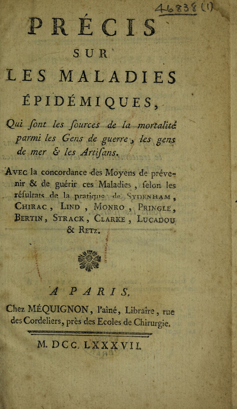 PRÉCIS' SUR LES MALADIES ÉPIDÉMIQUES, Qui font les fources de la mortalité, parmi les Gens de guerre _> les gens de mer & les Artifans. Avec la concordance des Moyens de préve- nir & de guérir ces Maladies , félon les refultats de la pratique dp Sydenham , Chirac, Lind , Monro , Pringle, J3ertin , Strack , Clarke , Lücadchj & Retz, A PARIS, Chez MÉQUIGNON, l’aîné, Libraire, rue des Cordeliers, près des Ecoles de Chirurgie.