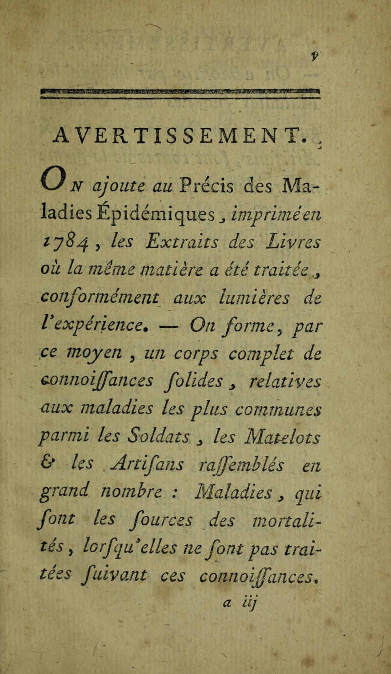 AVERTISSEMENT. , O N ajoute au Précis des Ma- ladies Épidémiques imprimé en 1784 y les Extraits des Livres où la même matière a été traitée y conformément aux lumières de Vexpérience, — On forme, par ce moyen , un corps complet de connoiffances folides relatives aux maladies les plus communes parmi les Soldats j les Matelots & les Artifans rajfemblés en grand nombre : Maladies y qui font les fources des mortali- tés y lorfquelles ne font pas trai- tées fuivant ces connoijfances. a ïij J