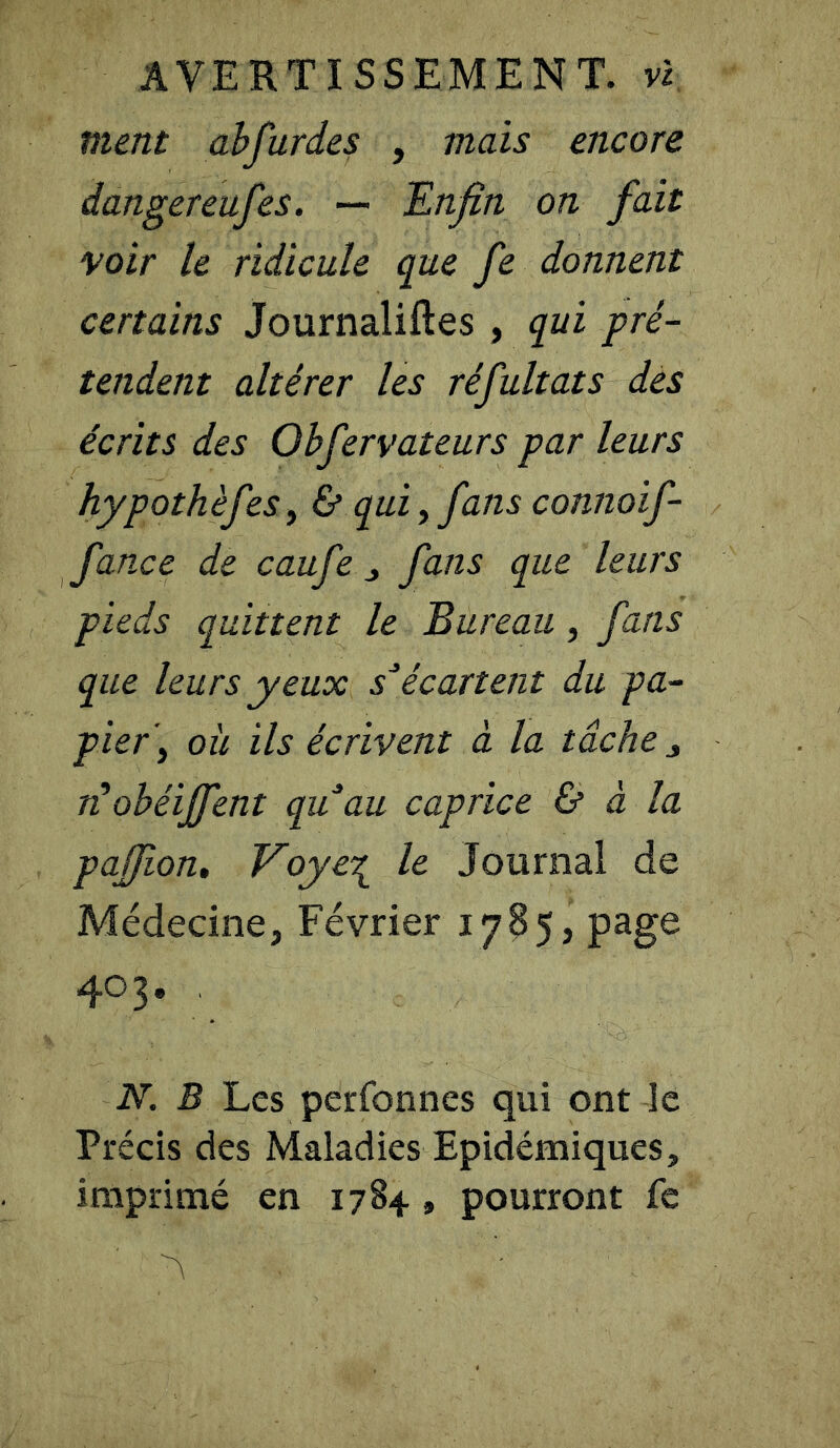 AVERTISSEMENT, vl ment abfurdes , mais encore dangereufes. — Enfin on fait voir le ridicule que fe donnent certains Journalises , qui pré- tendent altérer les réfultats des écrits des Obfervateurs par leurs hypothèfes, & qui, fans connoif- fance de caufe , fans que leurs pieds quittent le Bureau, fans que leurs yeux s*écartent du pa- pier y où ils écrivent à la tâche , rt obéiffent qu au caprice & à la pafiion, Voye\ le Journal de Médecine, Février 1785, page 403. N. B Les perfonnes qui ont le Précis des Maladies Epidémiques, imprimé en 1784 » pourront fe