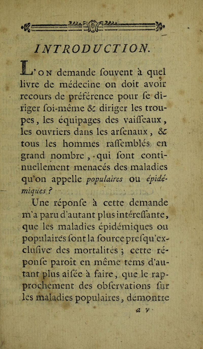 INTRODUCTION. L’on demande fouvent à quel livre de médecine on doit avoir recours de préférence pour fe di- riger foi-même & diriger les trou- pes , les équipages des vaiffeaux, les ouvriers dans les arfenaux, tous les hommes raffemblés en grand nombre , • qui font conti- nuellement menacés des maladies qu’on appelle populaires ou épidé- miques ? Une réponfe à cette demande m’a paru d’autant plus intéreffante, que les maladies épidémiques ou populaires font la fourceprefqu’ex- clulive- des mortalités ; cette ré- ponfe paroît en même tems d’au- tant plus aifée à faire , que le rap- prochement des obfervations fur les maladies populaires, démontré