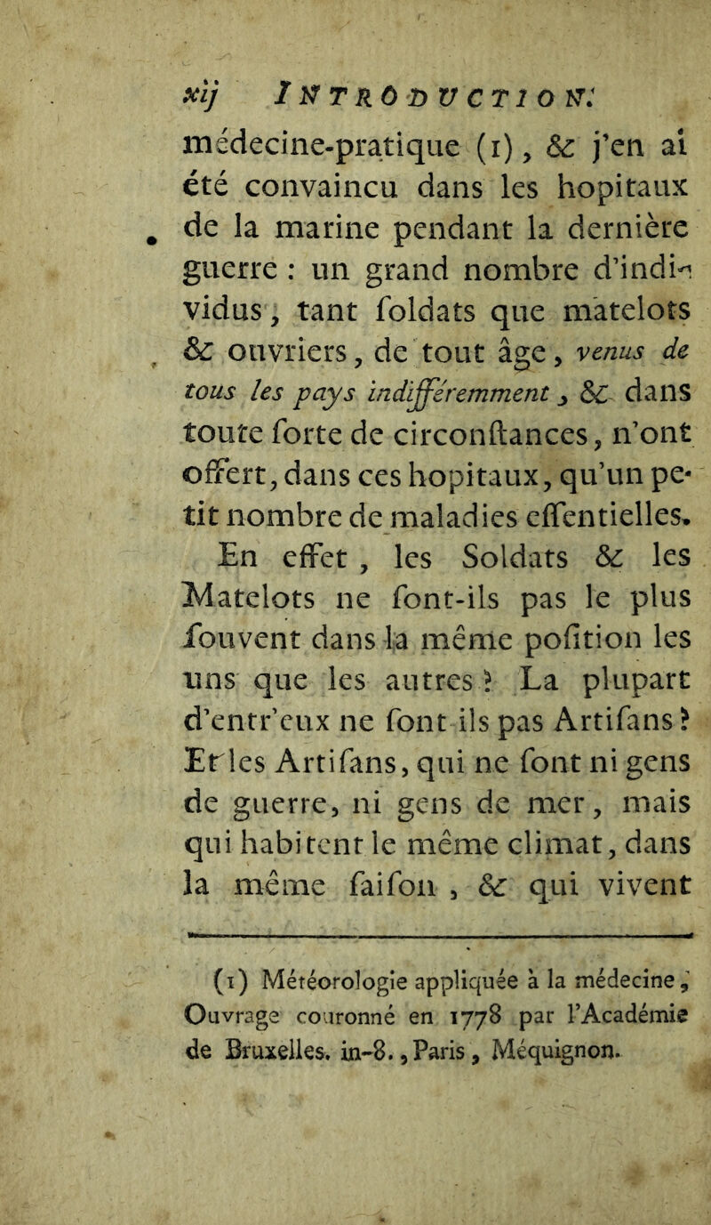 xï] Ixtroductiok: médecine-pratique (i), & j’en ai été convaincu dans les hôpitaux de la marine pendant la dernière guerre : un grand nombre d’india vidus, tant foldats que matelots & ouvriers, de tout âge, venus de tous les pays indifféremment , 6C dans toute forte de circonftances, n’ont offert, dans ces hôpitaux, qu’un pe- tit nombre de maladies effentielles. En effet , les Soldats & les jMatelots ne font-ils pas le plus fouvent dans la même pofltion les uns que les autres ? La plupart d’entr’eux ne font ils pas Artifans ? Erles Artifans, qui ne font ni gens de guerre, ni gens de mer, mais qui habitent le même climat, dans la même faifon , 6c qui vivent (i) Météorologie appliquée à la médecine. Ouvrage couronné en 1778 par l’Académie de Bruxelles. in~8.,Paris, Méquignon.