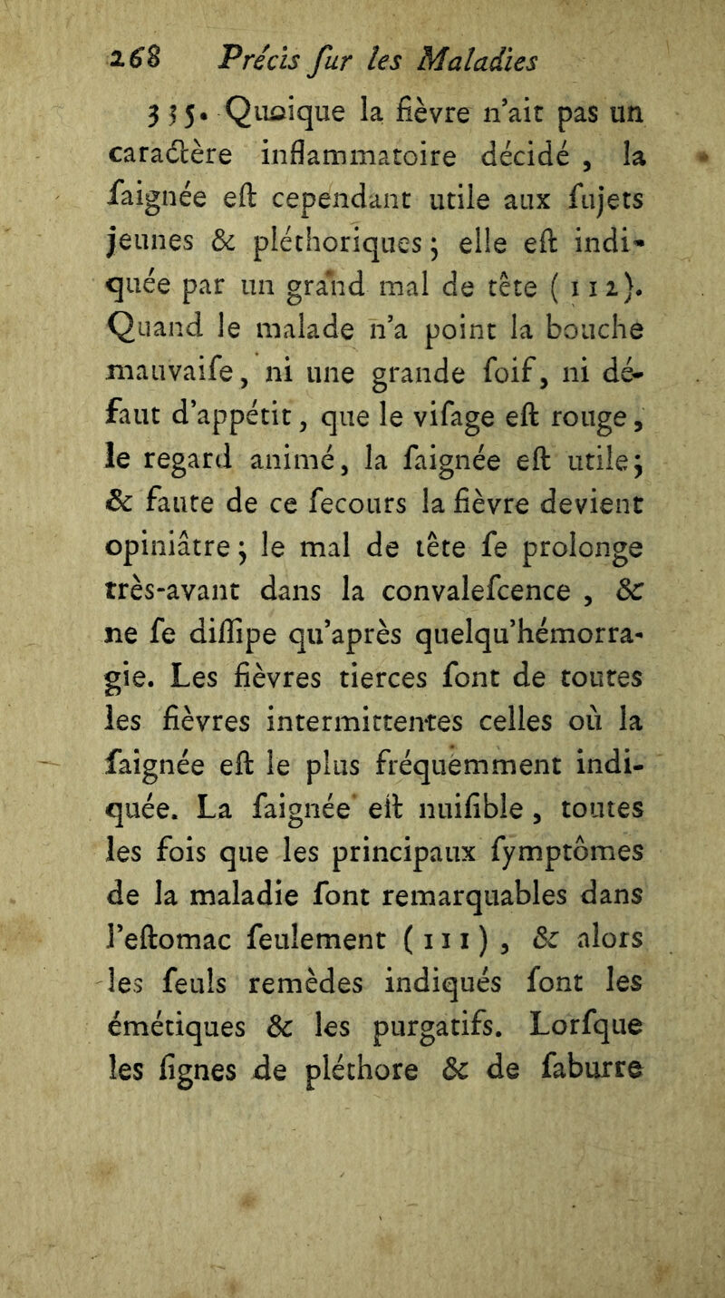 355. Quelque la fièvre n’air pas un caraétère inflammatoire décidé , la jfaignée eft cependant utile aux fujets jeunes 8c pléthoriques ; elle eft indi- quée par un grand mal de tête ( 112}. Quand le malade n’a point la bouche mauvaife, ni une grande foif, ni dé- faut d’appétit, que le vifage eft rouge, le regard animé, la faignée eft utile5 & faute de ce fecours la fièvre devient opiniâtre} le mal de tête fe prolonge très-avant dans la convalefcence , 8c ne fe diflipe qu’après quelqu’hémorra- gie. Les fièvres tierces font de toutes les fièvres intermittentes celles où la faignée eft le plus fréquemment indi- quée. La faignée eft nuifibie, toutes les fois que les principaux fymptômes de la maladie font remarquables dans l’eftomac feulement ( 111 ) , 8c alors les feuîs remèdes indiqués font les émétiques 8c les purgatifs. Lorfque les lignes de pléthore & de faburre