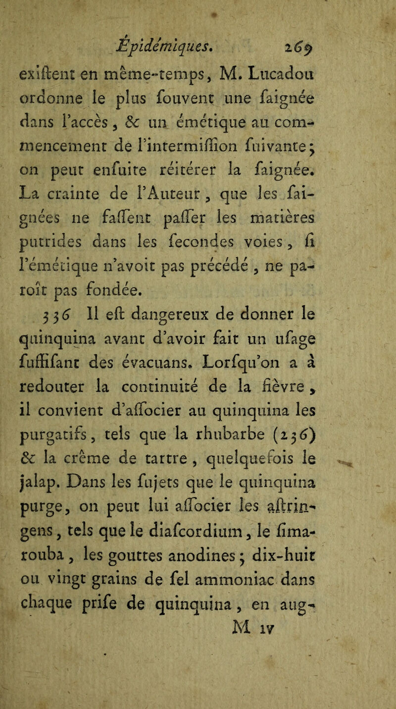 exiftent en même-temps, M. Lucadon ordonne le plus fouvent une faignée dans l’accès, 8c un émétique au com- mencement de l’intermiflion fuivante 3 on peut enfuite réitérer la faignée. La crainte de l’Auteur, que les fai- gnées ne fafient paffer les matières putrides dans les fécondés voies, fi l'émétique n’avoit pas précédé , ne pa- roît pas fondée. 3 3 6 11 eft dangereux de donner le quinquina avanc d’avoir fait un ufage fuffifant des évacuans. Lorfqu’on a à redouter la continuité de la fièvre » il convient d’aifocier au quinquina les purgatifs, tels que la rhubarbe (236) & la crème de tartre , quelquefois le jalap. Dans les fujets que le quinquina purge, on peut lui aflocier les aftrin- gens, tels que le diafcordium, le fima- rouba, les gouttes anodines 3 dix-huit ou vingt grains de fel ammoniac dans chaque prife de quinquina, en aug- M iv