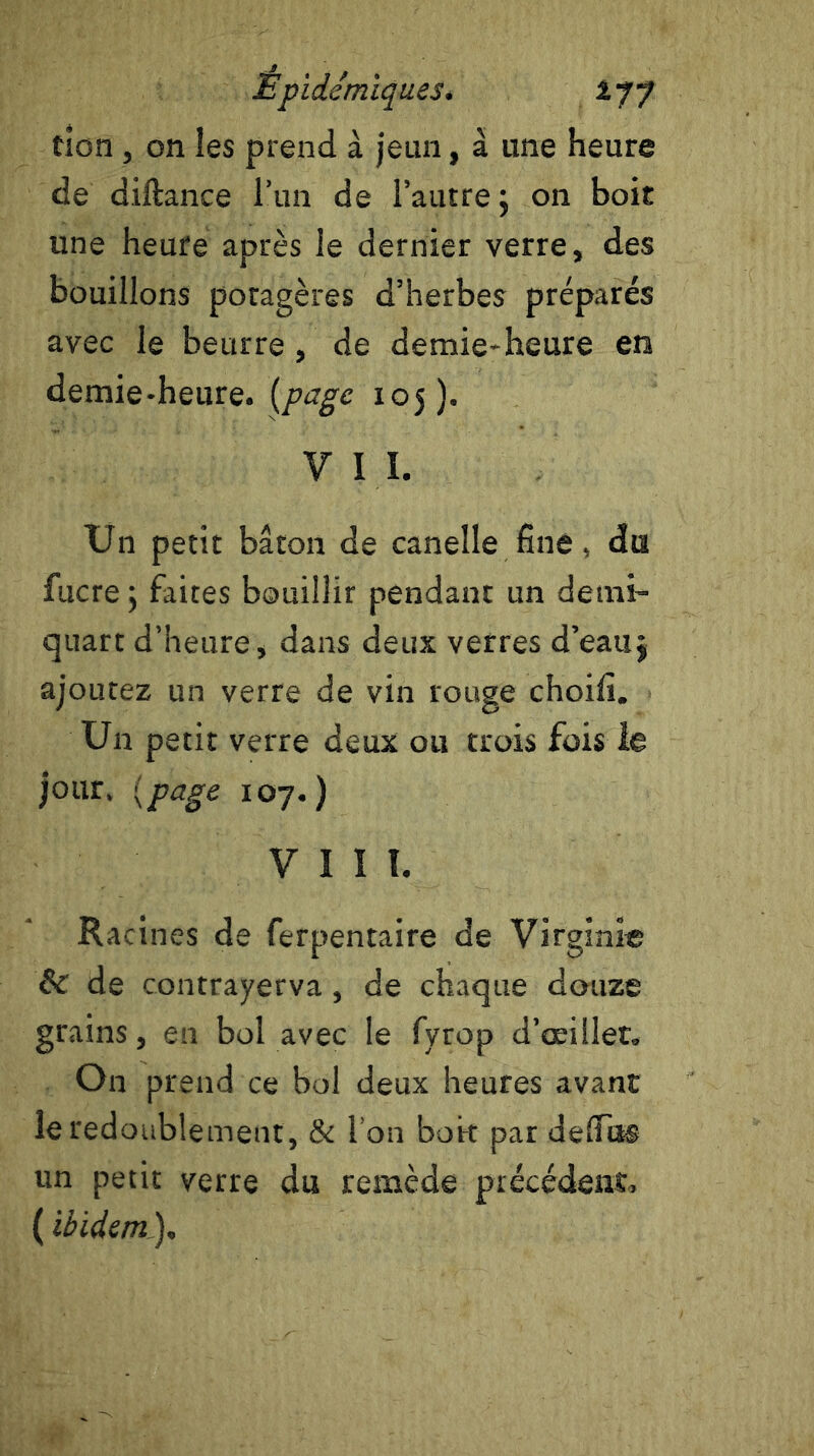 tion, on les prend à jeun, à une heure de diftance l’un de l’autre 5 on boit une heure après le dernier verre, des bouillons potagères d’herbes préparés avec le beurre, de demie-heure en demie-heure, (page 105). V I I. Un petit bâton de canelle fine, du fucre ; faites bouillir pendant un demi- quart d’heure, dans deux verres d’eau j ajoutez un verre de vin rouge choifi. Un petit verre deux ou trois fois le jour. (page 107.) VIII. Racines de ferpentaire de Virginie & de contrayerva, de chaque douze grains, en bol avec le fyrop d’œillet. On prend ce bol deux heures avant le redoublement, & l’on boi-t par dellii® un petit verre du remède précédent, ( ibidem).