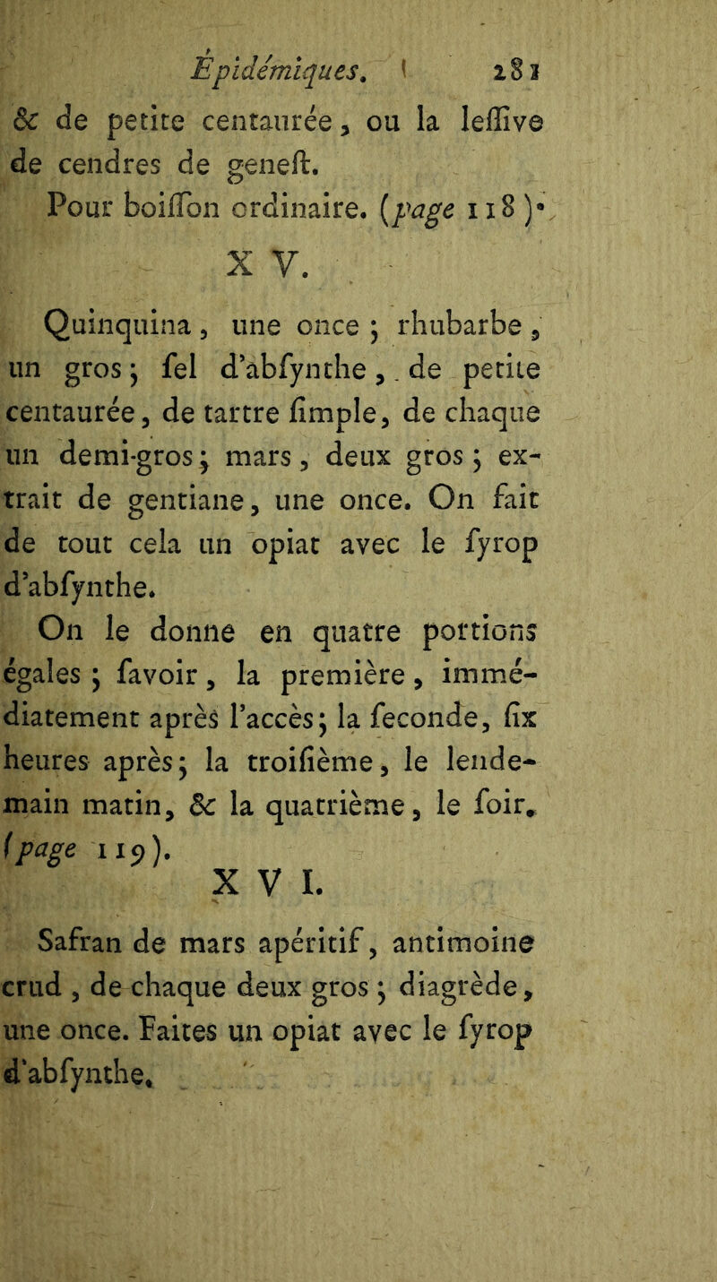 & de petite centaurée, ou la leffive de cendres de geneft. Pour boilfon ordinaire, {page i x8 )• x y. Quinquina , une once ; rhubarbe , un gros ; fel d’abfynthe ,. de petite centaurée, de tartre fimple, de chaque un demi-gros ; mars, deux gros ; ex- trait de gentiane, une once. On fait de tout cela un opiat avec le fyrop d’abfynthe. On le donne en quatre portions égales ; favoir, la première, immé- diatement après l’accès; la fécondé, fix heures après; la troifième, le lende- main matin, Sc la quatrième, le foir, [page 1x9). XVI. Safran de mars apéritif, antimoine crud , de chaque deux gros ; diagrède, une once. Faites un opiat avec le fyrop d’abfynthe.