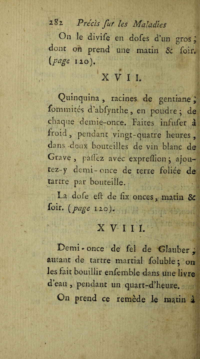 On le divife en dofes d’un gros , dont on prend une matin & foir, {page 120). X V I ï. Quinquina , racines de gentiane ï fommitcs d’abfynthe, en poudre; de chaque demie-once. Faites infufer à froid , pendant vingt-quatre heures, dans -deux bouteilles de vin blanc de Grave, pallez avec expreflion ; ajou- tez-y demi-once de terre foliée de tartre par bouteille. La dofe eft de fix onces, matin 8c foir. [page 120). XVIII. Demi-once de fel de Gîauber, autant de tartre martial foluble; on les fait bouillir enfemble dans une livre d'eau , pendant un quart-d’heure. On prend ce remède le matin à