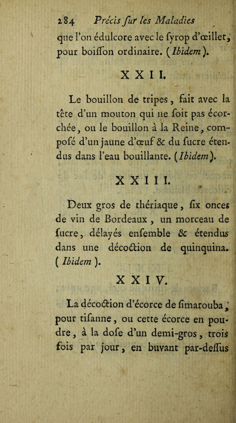 que l’on édulcore avec le fyrop d’œillet^ pour boilTon ordinaire. {Ibidem). XXII. Le bouillon de tripes, fait avec la tête d’un mouton qui 11e foit pas écor- chée, ou le bouillon à la Reine, com- pofé d’un jaune d’œuf & du fucre éten- dus dans l’eau bouillante. {Ibidem). XXIII. Deux gros de thériaque, fîx onces de vin de Bordeaux, un morceau de fucre, délayés enfemble ôc étendus dans une décoélion de quinquina. {Ibidem ). XXIV. La déco&ion d’écorce de fimarouba , pour tifanne, ou cette écorce en pou- dre , à la dofe d’un demi-gros, trois fois par jour, en buvant par-delfus