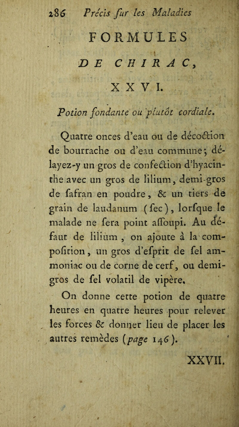 FORMULES DE CHIRAC, XXV I. Potion fondante ou'plutôt cordiale. Quatre onces d’eau ou de décoétion de bourrache ou d’eau commune, dé- layez-y un gros de confection d’hyacin- the avec un gros de lilium, demi-gros de fafran en poudre, 8c un tiers de grain de laudanum (fec), lorfque le malade ne fera point afloupi. Au dé- faut de lilium, on ajoute à la com- pofition, un gros d’efprit de fel am- moniac ou de corne de cerf, ou demi- gros de fel volatil de vipère. On donne cette potion de quatre heures en quatre heures pour relever les forces 8c donner lieu de placer les autres remèdes {page 146). XXVII.