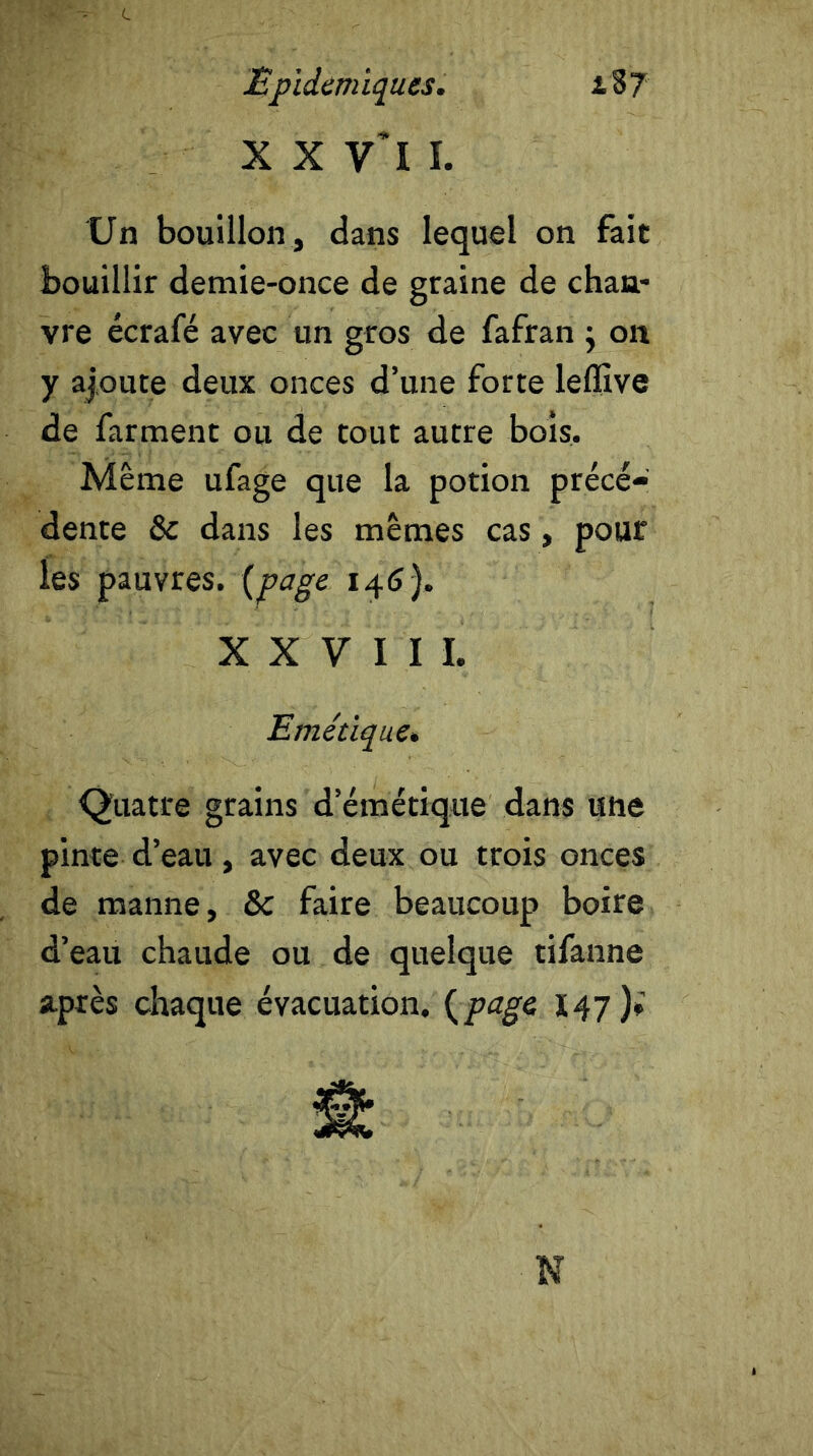 x x y’i 1. Un bouillon, dans lequel on fait bouillir demie-once de graine de chan- vre écrafé avec un gros de fafran ; on y ajoute deux onces d’une forte leflive de farment ou de tout autre bois. Même ufage que la potion précé- dente Sc dans les mêmes cas, pour les pauvres, {page 146). XXVIII. Emétique. Quatre grains d’émétique dans une pinte d’eau , avec deux ou trois onces de manne, & faire beaucoup boire d’eau chaude ou de quelque tifanne après chaque évacuation. (page, 147)» N