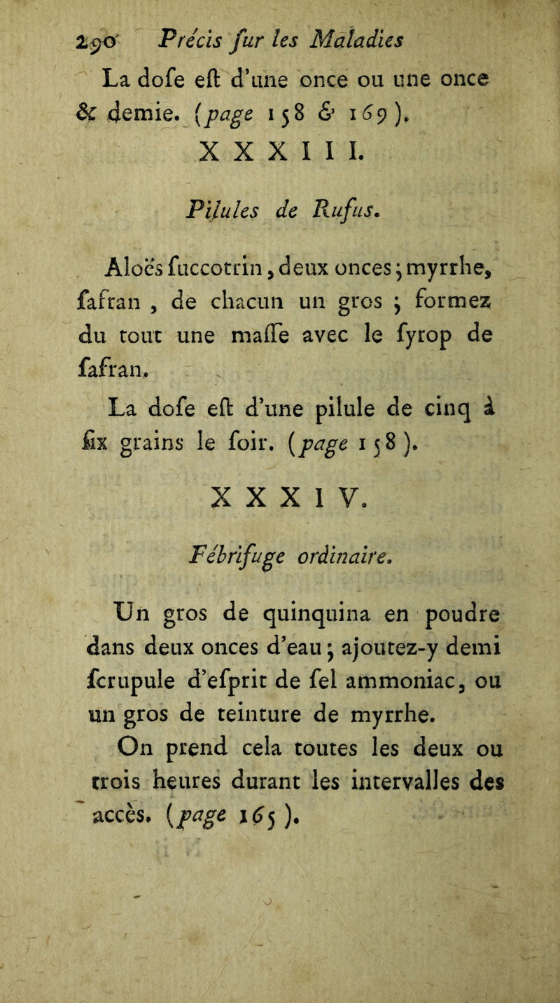 La dofe eft d’une once ou une once Si demie. (page 158 & 169), X X X I 1 I. Pilules de Rufus. Aloè's fuccotrin, deux onces ; myrrhe, fafran , de chacun un gros } formez du tout une ma (Te avec le fyrop de fafran. La dofe eft d’une pilule de cinq à fix grains le foir. (page 158). XXXIV. Fébrifuge ordinaire. Un gros de quinquina en poudre dans deux onces d’eau ; ajoutez-y demi fcrupule d’efprit de fel ammoniac, ou un gros de teinture de myrrhe. On prend cela toutes les deux ou trois heures durant les intervalles des ~ accès, (page 165 ).