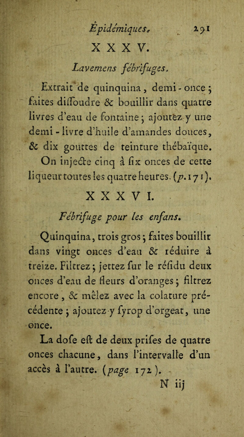 XXXV. Lavemens fébrifuges. Extrait de quinquina, demi-once; Elites didbudre & bouillir dans quatre livres d’eau de fontaine ; ajoutez y une demi - livre d’huile d’amandes douces, & dix gouttes de teinture thébaïque. On injeéte cinq à fix onces de cette liqueur toutes les quatre heures, (p. 171 ). XXXVI. Fébrifuge pour les enfans. Quinquina, trois gros ; faites bouillir dans vingt onces d’eau 8c réduire à treize. Filtrez; jettez fur le rélîdti deux onces d’eau de fleurs d’oranges ; filtrez encore , 8c mêlez avec la colature pré- cédente ; ajoutez y fyrop cl’orgeat, une once. La dofe eft de deux prifes de quatre onces chacune, dans l’intervalle d’un accès à l’autre, (page 17z ). N iij