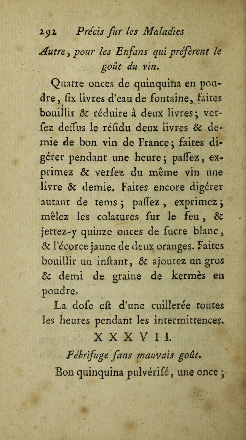 Autre , pour les Enfans qui préfèrent le goût du vin. Quatre onces de quinquina en pou- dre, fix livres d’eau de fontaine, faites bouillir ôc réduire à deux livres; ver- fez deiTus le réfidu deux livres 6c de- mie de bon vin de France; faites di- gérer pendant une heure; paflez, ex- primez ôc verfez du même vin une livre & demie. Faites encore digérer autant de tems ; palfez , exprimez ; mêlez les colatures fur le feu, de jettez-y quinze onces de fucre blanc, ôc l’écorce jaune de deux oranges. Faites bouillir un inftant, 6c ajoutez un gros ôc demi de graine de kermès en poudre. La dofe eft d’une cuillerée toutes les heures pendant les intermittences. X X X V 1 I. Fébrifuge fans mauvais goût. Bon quinquina pulvérifé, une once ;