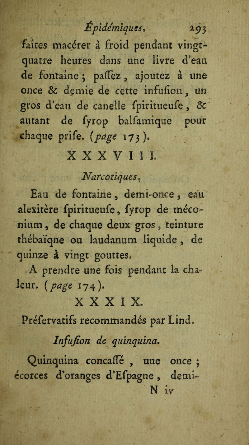 faites macérer à froid pendant vingt- quatre heures dans une livre d’eau de fontaine} paflTez , ajoutez à une once & demie de cette infufion, un gros d’eau de canelle fpiritueufe, & autant de fyrop balfamique pour chaque prife. (page 173). X X X V I 1 ï. Narcotiques, Eau de fontaine, demi-once, eau alexitère fpiritueufe, fyrop de méco- nium , de chaque deux gros, teinture thébaïqne ou laudanum liquide } de quinze à vingt gouttes» A prendre une fois pendant la cha- leur. (page 174). XXXIX. Préfervatifs recommandés par Lind. Infufion de quinquina. Quinquina concaflfé , une once ; écorces d’oranges d’Efpagne , demi- N iv