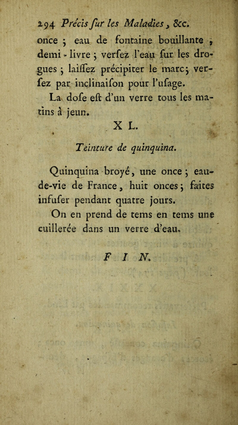 once ; eau de fontaine bouillante , demi - livre ; verfez l’eau fur les dro- gues ; lailfez précipiter le marc; ver- fez par inçlinaifon pour l’ufage. La dofe eft d’un verre tous les ma- tins à jeun. X L. Teinture de quinquina. Quinquina broyé, une once; eau- de-vie de France , huit onces ; faites infufer pendant quatre jours. On en prend de tems en tems une cuillerée dans un verre d’eau. FIN.