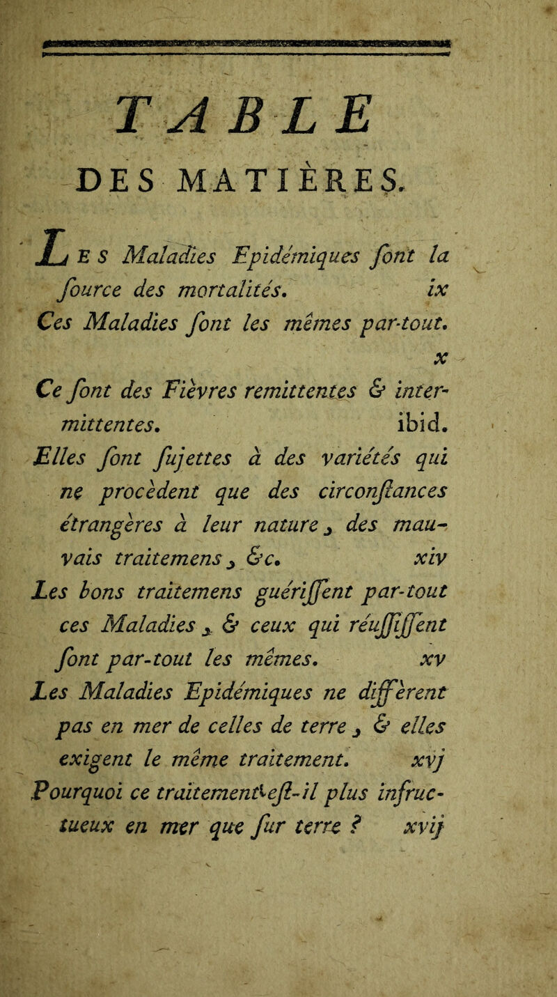 TA B L E DES MATIÈRES. Tj E S Maladies Epidémiques font la fource des mortalités. ix Ces Maladies font les memes par-tout. x Ce font des Fièvres rémittentes & inter- mittentes. ibid. Elles font fujettes à des variétés qui ne procèdent que des circonftances étrangères à leur nature j des mau- vais traitemens j &c. xiv Les bons traitemens guériffent par-tout ces Maladies y & ceux qui réuffffent font par-tout les memes. xv Les Maladies Epidémiques ne diffèrent pas en mer de celles de terre j & elles exigent le meme traitement. xvj Pourquoi ce traïtemenfreft-il plus infruc- tueux en mer que fur terre ? xvij