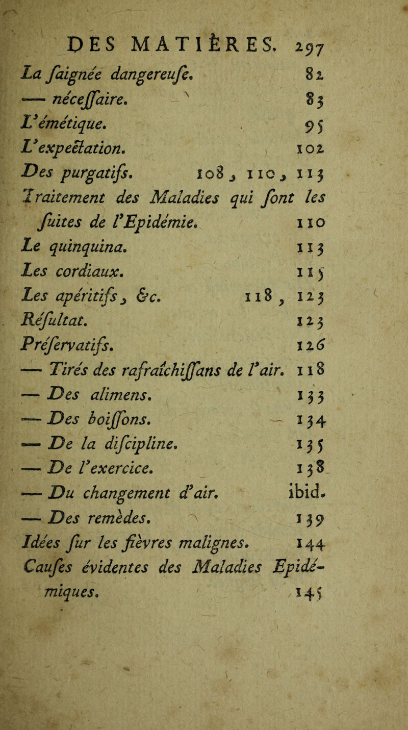 La faignée dangereufc. 81 — nécejjdire. A 83 L’émétique. 9 5 L’expeêlation. 102 Des purgatifs. 108 no, 113 traitement des Maladies qui font les fuites de l'Epidémie. 11 o Le quinquina. 1x3 Les cordiaux. x 1 y Les apéritifs 3 &c. 118 , 123 Réfultat. 123 Préfervatifs. 116 — Tirés des rafraîchijfans de l’air. 118 — Des alimens. 133 ■— Des boiffons. — 134 — De la difcipline. 135 — De l’exercice. 138 — Du changement d’air. ibid. — Des remèdes. 139 Idées fur les fièvres malignes. 144 Caufes évidentes des Maladies Epidé- miques. 143