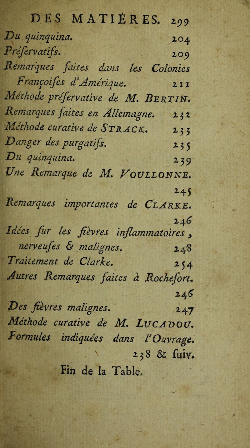 Du quinquina. 104 Préfervatifs. 209 Remarques faites dans les Colonies Francoifies d’Amérique. 211 Méthode préfervative de M. B E RT IN. Remarques faites en Allemagne. 232 Méthode curative de Strack. 233 Danger des purgatifs. 235 Du quinquina. 239 Une Remarque de M. VoULLONNE. 245 Remarques importantes de Clarke. 246 Idées fur les fièvres inflammatoires 3 nerveufies & malignes. 248 Traitement de Clarke. 254 Autres Remarques faites à Rochefort. 24^ Des fièvres malignes. 247 Méthode curative de M. LUCADOU. Formules indiquées dans l’Ouvrage. *38 & fuir. Fin de la Table.