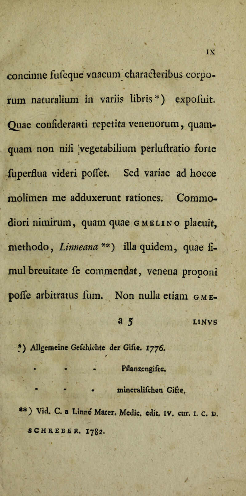 :V concinne fufeque vnacum chara&eribus corpo- rum naturalium in variis libris*) expofuit, Quae coniideranti repetita venenorum, quam- quam non nifi vegetabilium perluftratio forte fuperflua videri poflet. Sed variae ad hocce molimen me adduxerunt rationes. Commo- diori nimirum, quam quae g meli no placuit, . y ’ methodo, Linneana **) illa quidem, quae fi- mulbreuitate fe commendat, venena proponi poffe arbitratus fum. Non nulla etiam gme- i a 5 LINVS *) Allgemeine Gefchichte der Gifte. 1776. - - - Pflanzengifte. • - * mineralifchen Gifte, **)' Vid. C. a Linnc Mater, Medie, edit. iv. cur. 1, c. fc, SCHREBER. 1782,