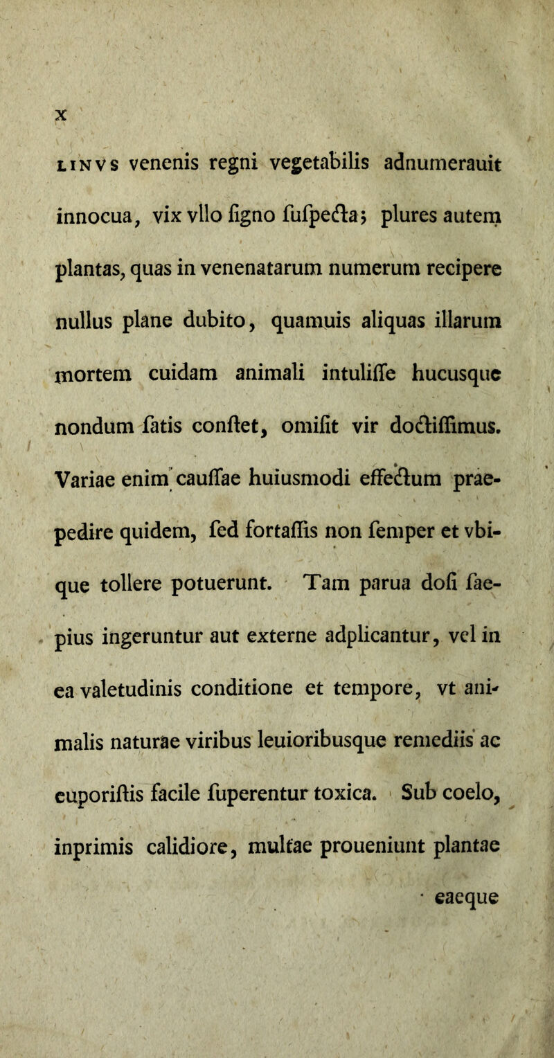 linvs venenis regni vegetabilis adnumerauit innocua, vix vllo ligno fufpeda; plures autem plantas, quas in venenatarum numerum recipere nullus plane dubito, quamuis aliquas illarum mortem cuidam animali intuliffe hucusque nondum fatis conflet, omilit vir docliffimus. Variae enim cauflae huiusmodi effecflum prae- pedire quidem, fed fortaflis non femper et vbi- que tollere potuerunt. Tam parua doli fae- pius ingeruntur aut externe adplicantur, vel in ea valetudinis conditione et tempore, vt ani- malis naturae viribus leuioribusque remediis ac euporiflis facile fuperentur toxica. Sub coelo, inprimis calidiore, multae proueniunt plantae • eaeque