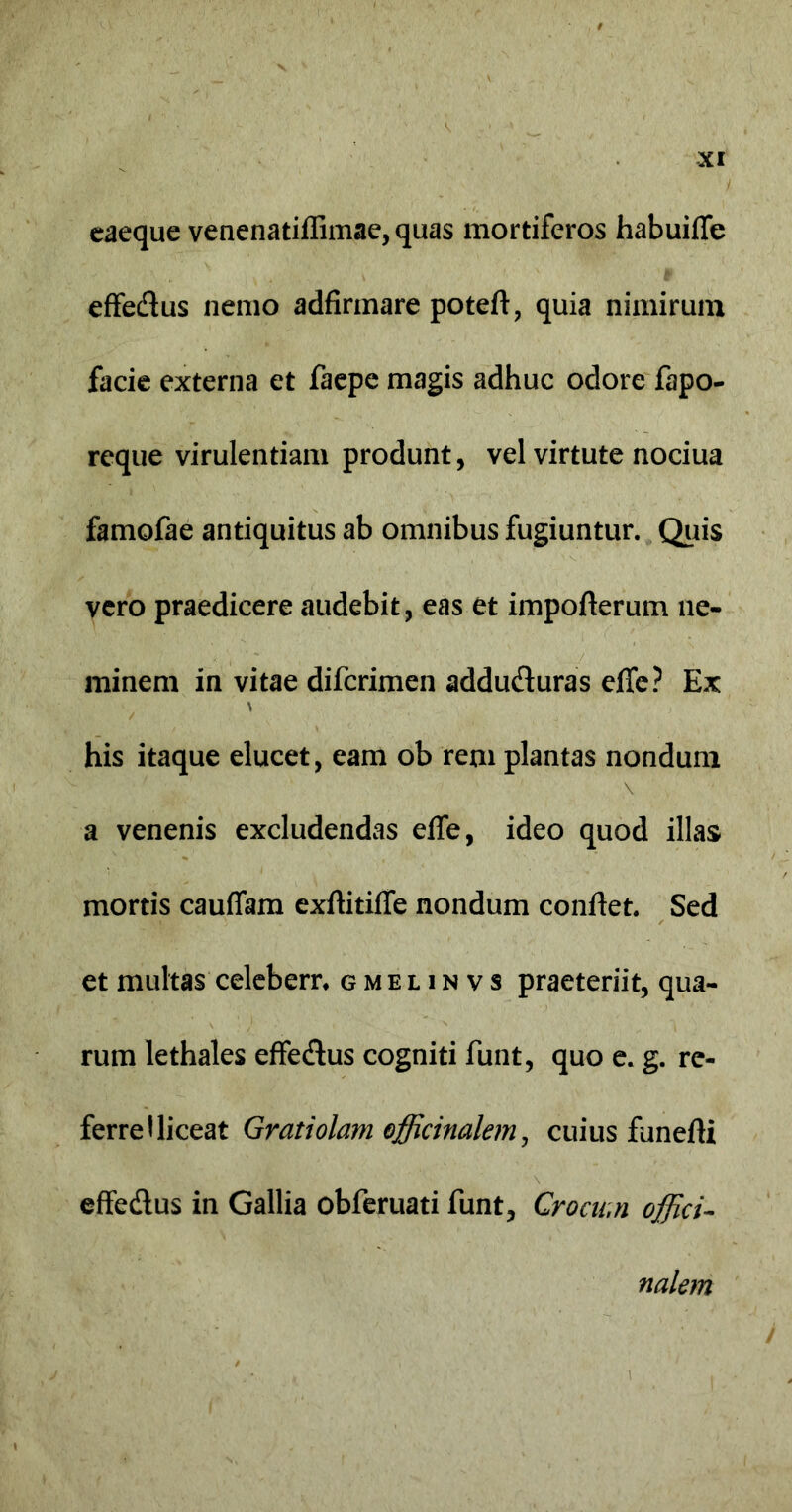 eaeque venenatiffimae, quas mortiferos habuiffe effedus nemo adfirmare poteft, quia nimirum facie externa et faepe magis adhuc odore fapo- reque virulentiam produnt, vel virtute nociua famofae antiquitus ab omnibus fugiuntur. Quis vero praedicere audebit, eas et impofterum ne- minem in vitae difcrimen addu&uras effe? Ex his itaque elucet, eam ob rem plantas nondum a venenis excludendas effe, ideo quod illas mortis cauffam exftitiffe nondum conflet. Sed et multas celebern gmelinvs praeteriit, qua- rum lethales effe&us cogniti funt, quo e. g. re- ferre 1 liceat Gratiolam officinalem, cuius funefti effe&us in Gallia obferuati funt, Crocum offici- nalem