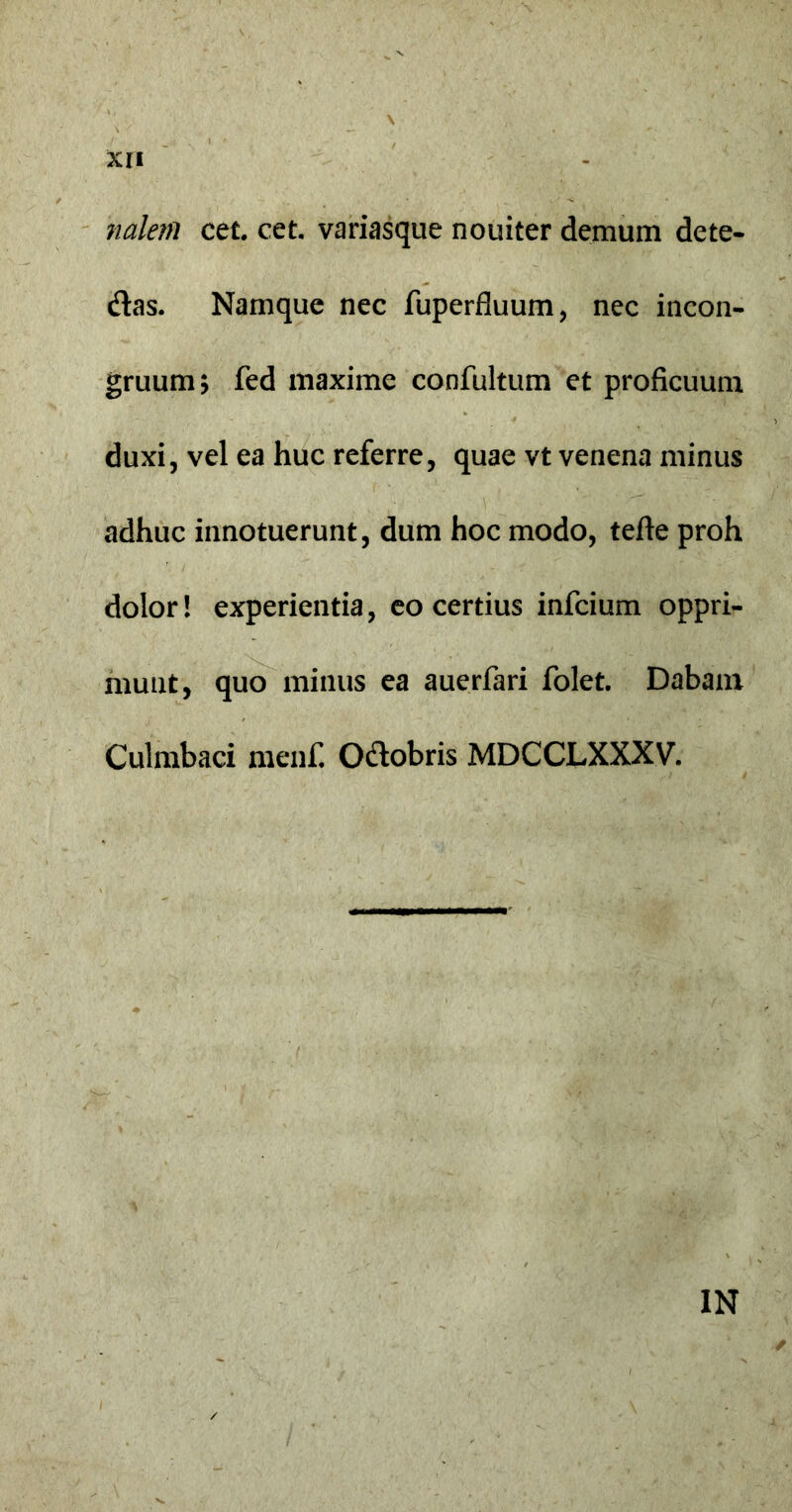 naleni cet. cet. variasque nouiter demum dete- dtas. Namque nec fuperfluum, nec incon- gruum; fed maxime confultum et proficuum duxi, vel ea huc referre, quae vt venena minus adhuc innotuerunt, dum hoc modo, tefte proh dolor! experientia, eo certius infcium oppri- munt, quo minus ea auerfari folet. Dabam Culmbaci menf. Odobris MDCCLXXXV. IN