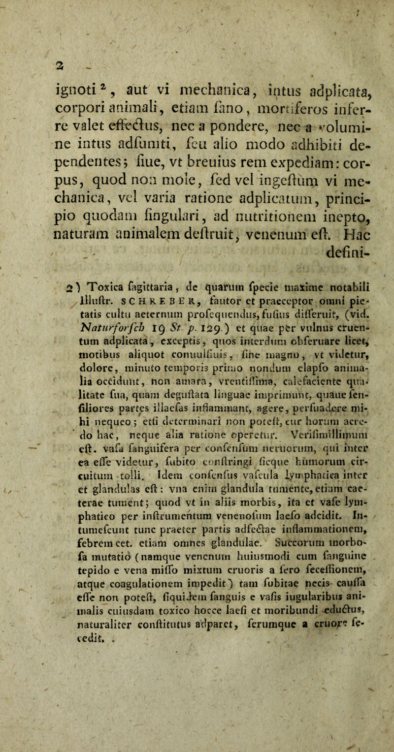 ignoti2, aut vi mechanica, intus adplicata, corpori animali, etiam fano, mortiferos infer- re valet effe&us, nec a pondere, nec a volumi- ne intus adfumti, feu alio modo adhibiti de- pendentes ; fme, vt breuius rem expediam: cor- pus, quod non mole, fed vel ingefRim vi me- chanica, vel varia ratione adplicatum, princi- pio quodam fingulari, ad nutritionem inepto, naturam animalem defiruit, venenum eft Hac defini- at Toxica fagittaria, de quarum fpecie maxime notabili liluftr. SCHRE3ER, fautor et praeceptor omni pie- tatis cultu aeternum profeqtiendus, fidius difleruif, (vid. Natnrforjch IQ St p. 129.) et quae pfer vulnus cruen- tum adplicata, exceptis, quos interdum obferuare licet, motibus aliquot conuulfluis, tine magno, vt videtur, dolore, minuto temporis primo nondum elapfo anima- lia occidunt, non amara, vrentiflhna, calefaciente qua- litate fua, quam deguftata linguae imprimunt, quauefcn- (iliores partes iliaefas inflammant, agere, perfuadere mi- hi nequeo 5 etfl determinari non poteft, cur horum acre- do hac, neque alia ratione operetur. Verifimilliimmi eft. vafa fanguifera per confenfum neruorum, qui inter ea eflfe videtur, fubito conftringi ficque humorum cir- cuitum tolli. Idem confcnfus vafcula lymphatica inter et glandulas eft: vna enim glandula tumente,etiam cae- terae tument; quod vt in aliis morbis, ita et vafe lym- phatico per inftrumehtum venenofum laefo adeidit. I11* tuntefeunt tunc praeter partis adfe&ae inflammationem, febrem cet. etiam omnes glandulae. Succorum inorbo- fa mutatio (namque venenum huiusmodi cum fanguinc tepido e vena mifio mixtum cruoris a fero feceflioncm, atque coagulationem impedit) tam fubitac necis caufla efle non poteft, fiquiiem fanguis e vafis iugularibus ani- malis cuiusdam toxico hocce laefi et moribundi edu&us, naturaliter conftitutus adparet, ferumque a eruor? fe- cedit. .