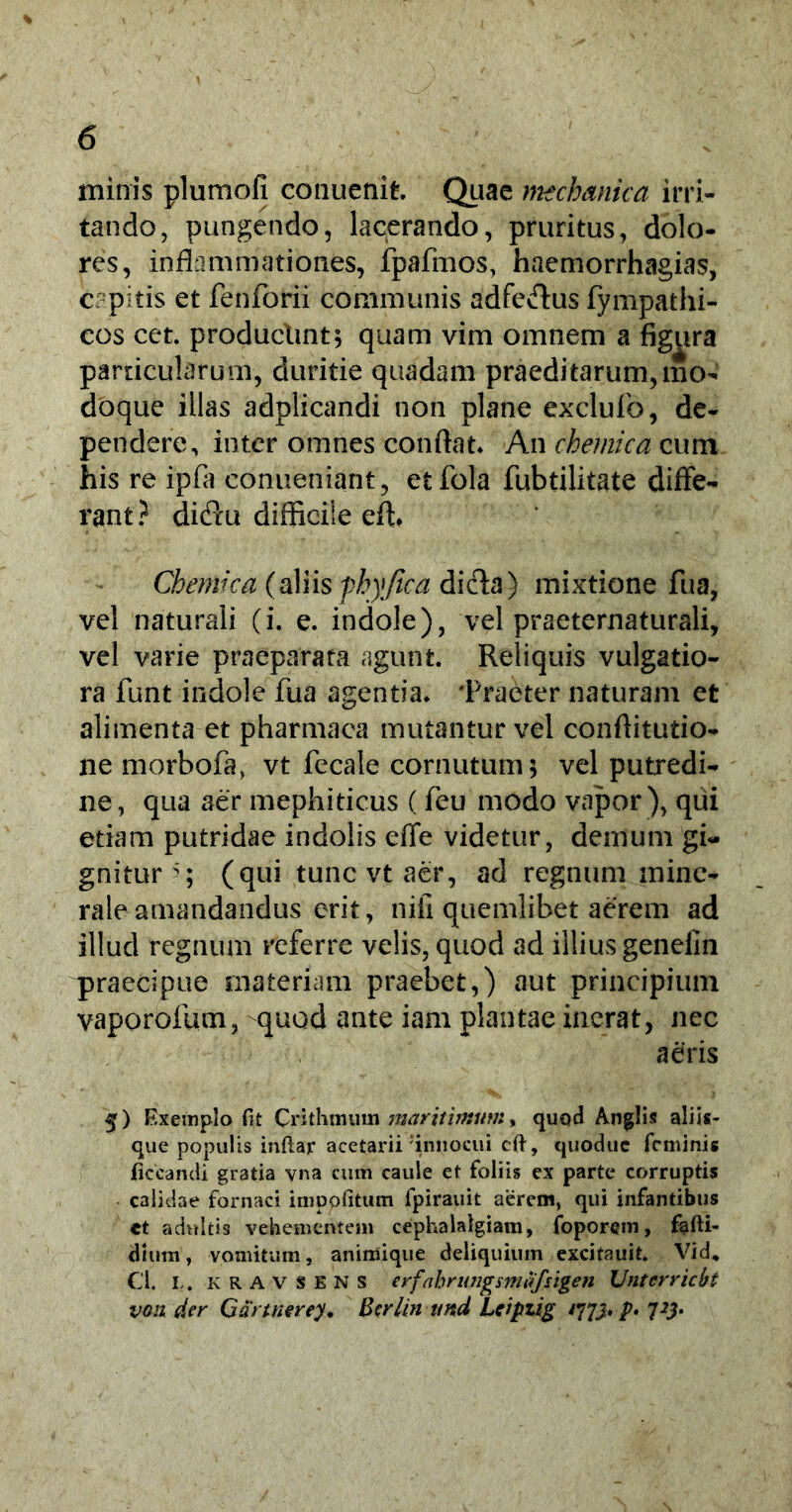 minis plumofi conuenit. Quae mechanica irri- tando, pungendo, lacerando, pruritus, dolo- res, inflammationes, fpafmos, haemorrhagias, capitis et fenforii communis adfecflus fympathi- cos cet. producltnt; quam vim omnem a figura particularum, duritie quadam praedi tarum, mo- doque illas adplicandi non plane exclufo, de- pendere, inter omnes conflat. An chemica cum his re ipfa conueniant, etfola fubtilitate diffe- rant? diftu difficile effi Chemica (aliis fhyfica dicta) mixtione fu a, vel naturali (i. e. indole), vel praeternaturali, vel varie praeparata agunt. Reliquis vulgatio- ra funt indole fua agentia. 'Praeter naturam et alimenta et pharmaca mutantur vel conflitutio- ne morbofa, vt fecale cornutum; vel putredi- ne, qua aer mephiticus (feu modo vapor ), qui etiam putridae indolis effe videtur, demum gi- gnitur (qui tunc vt aer, ad regnum mine- rale amandandus erit, nifi quemlibet aerem ad illud regnum referre velis, quod ad illius genefin ^praecipue materiam praebet,) aut principium vaporofum, -quod ante iam plantae inerat, nec aeris 5) Exemplo fit Crithmum maritimum, quod An glis aliis- que populis inftar acetarii ‘innocui cft, quodue feminis ficcandi gratia vna cum caule et foliis ex parte corruptis calidae fornaci impolitum fpirauit aerem, qui infantibus et adultis vehementem cephalalgiam, foporem, fafti- dium, vomitum, animique deliquium excitauit. Vid, Cl. l.. K R A v s E N s erf 'ahrungmafsigen Untcrricbt von der C anner ey. Bcrlmund Leipzig /773. p> 7#.