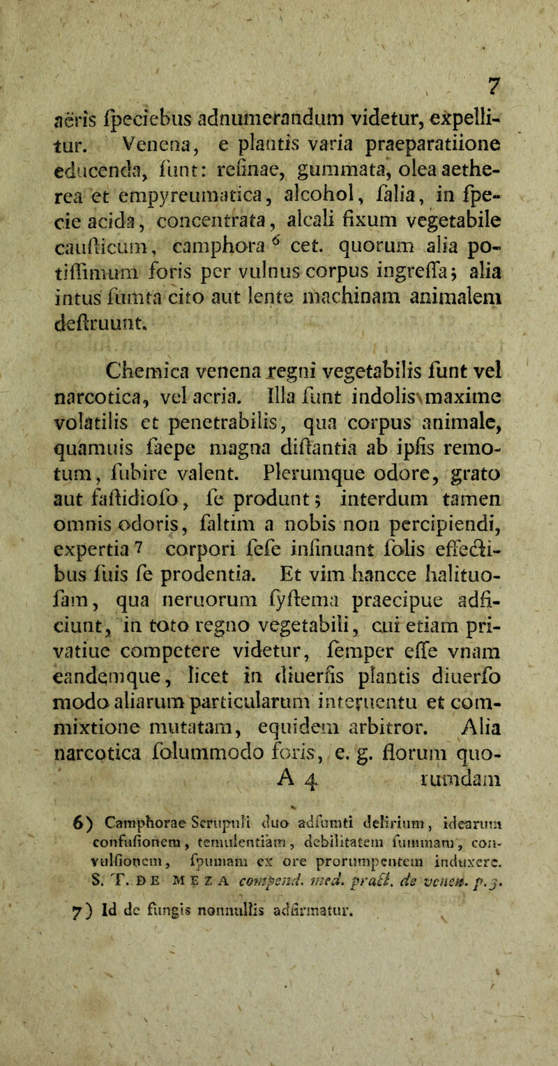 acris fpeciebus adnumerandum videtur, expelli- tur. Veneria, e plantis varia praeparatiione educenda, funt: refinae, gummata, olea aethe- rea et empyreumatica, alcohol, falia, in fpe- cie acida, concentrata, alcali fixum vegetabile caudicum, camphora 6 cet. quorum alia po« tiffimum foris per vulnus corpus ingreffa; alia intus fiimta cito aut lente machinam animalem deftruunt. Chemica venena regni vegetabilis funt vel narcotica, vel acria. Illa funt indolis\maxime volatilis et penetrabilis, qua corpus animale, quamuis faepe magna diftantia ab ipfis remo- tum, fubire valent. Plerumque odore, grato aut fafiidiofo, le produnt; interdum tamen omnis odoris, faltim a nobis non percipiendi, expertia 7 corpori fefe infinuant falis effe&i- bus luis fe prodentia. Et vim hancce halituo- fam, qua neruorum fyftema praecipue adfi- ciunt, in toto regno vegetabili, cui etiam pri- vatiue competere videtur, femper effe vnam eandem que, licet in diuerfis plantis diuerfo modo aliarum particularum interuentu et com- mixtione mutatam, equidem arbitror. Alia narcotica folummodo foris, e. g. florum quo- A 4 rumdam % 6) Camphora e Scrupuli (luo adfurati delirium, idearum confufionem, temulentiam, debilitatem futnmam, con- vulfioncm, fpuniam ex ore prorumpentem induxere. S. T. DE M E z A covipend. med. prati, ds venen. p.j. 7) Id dc fungis nonnullis adfirmatur.