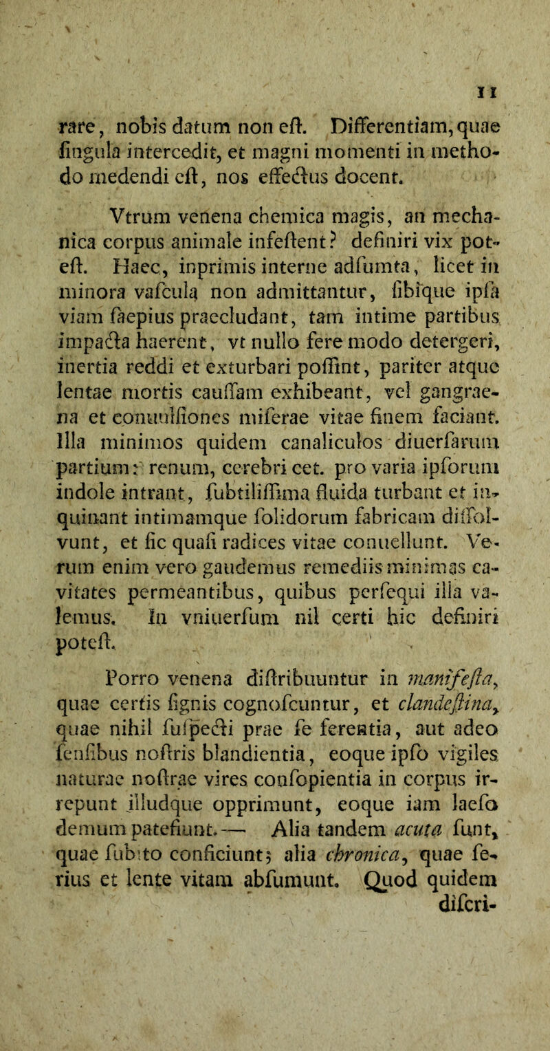 rare, nobis datum non eft. Differentiam,quae lingula intercedit, et magni momenti in metho- do medendi cft, nos effe&us docent. Vtrum venena chemica magis, an mecha- nica corpus animale infeftent? definiri vix pot- eft. Hacc, inprimis interne adfumta, licet in minora vafcula non admittantur, fibique ipfa viam faepius praecludant, tam intime partibus impa&a haerent, vt nullo fere modo detergeri, inertia reddi et exturbari poffint, pariter atque lentae mortis cauffam exhibeant, vel gangrae- na et cpnuulfiones miferae vitae finem faciant. Illa minimos quidem canaliculos diuerfarum partium: renum, cerebri cet. pro varia ipforiun indole intrant, fubtiliffima fluida turbant et in- quinant intimamque folidorum fabricam diffol- vunt, et fic quafi radices vitae conuellunt. Ve- rum enim vero gaudemus remediis minimas ca- vitates permeantibus, quibus perfequi illa va- lemus, In vniuerfum nil certi hic definiri potefh Porro venena diftribuuntur in mmifeftar quae certis fignis cognofcuntur, et clandefiinay quae nihil fufpecii prae fe ferentia, aut adeo fenfibus noflris blandienda, eoque ipfo vigiles naturae noftrae vires confopientia in corpus ir- repunt illudque opprimunt, eoque iam laefa demum patefiunt.— Alia tandem acuta funt, quae fubito conficiunt; alia chronica, quae fe-* vius et lente vitam abfumunt. Quod quidem diferi-