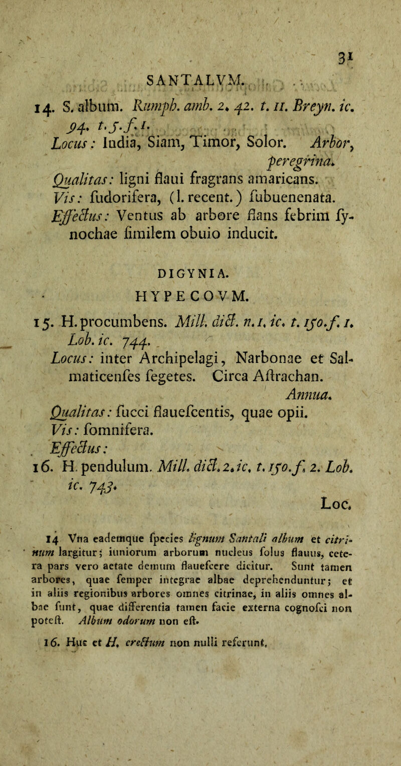 3* SANTALVM. 14. S. album. Rumpb. amb. 2♦ 42. t. //. Breyn. ic. Locus: ludia, Siam, Timor, Solor, 'peregrina* Qualitas: ligni flaui fragrans amaricans. Vis: fudorifera, (1. recent.) fubuenenata. jEffetius: Ventus ab arbore flans febrim fy- nochae fimilem obuio inducit. DIGYNIA. HYPECOVM. 15. H.procumbens. Mill diS. n.u ic♦ f. ifo.f u Lob.ic. 744. Locus: inter Archipelagi, Narbonae et Sal- maticenfes fegetes. Circa Aftrachan. Annua* Qualitas: fucci fiauefcentis, quae opii. Vis: fomnifera. Effeclus: 16. H. pendulum, Mill dicl.ijc, t, ijo.f 2. Lob, ic• 74^ Loc* 14 Vna eademque fpecies tignum S an tali alhum et c7/W- «ttw largitur; iuniorum arborum nucleus folus flauus, cete- ra pars vero aetate demum flauefcere dicitur. Sunt tamen arbores, quae femper integrae albae deprehenduntur; et in aliis regionibus arbores omnes citrinae, in aliis omnes al- bne funt, quae differentia tainen facie externa cognofci non poteft. Album odorum non eft. 16. Huc et //, crefium non nulli referunt.